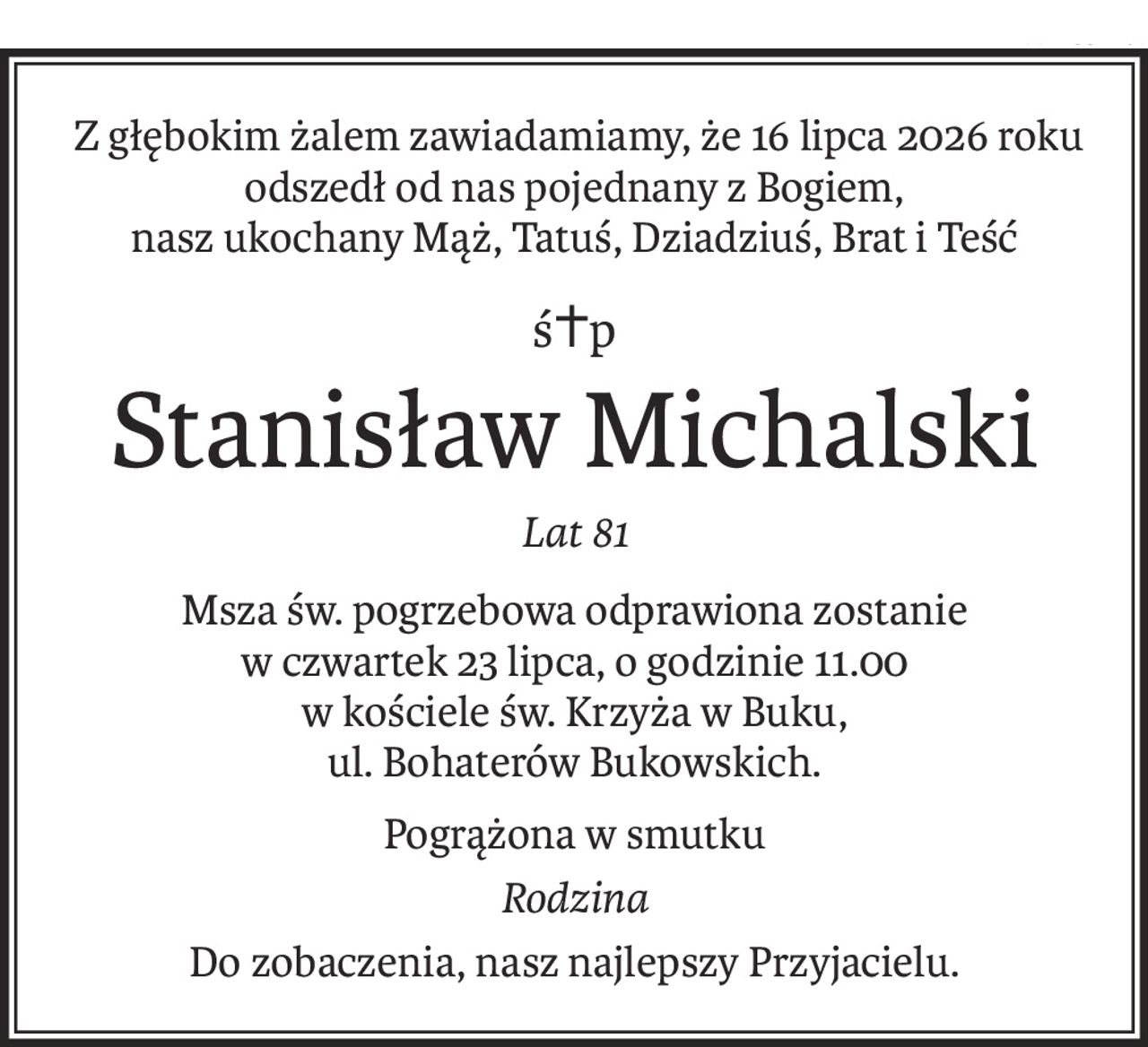 Z głębokim żalem zawiadamiamy, że 16 lipca 2026 roku
odszedł od nas pojednany z Bogiem,
nasz ukochany Mąż, Tatuś, Dziadziuś, Brat i Teść
ś+p
Stanisław Michalski
Lat 81
Msza św. pogrzebowa odprawiona zostanie
w czwartek 23 lipca, o godzinie 11.00
w kościele św. Krzyża w Buku,
ul. Bohaterów Bukowskich.
Pogrążona w smutku
Rodzina
Do zobaczenia, nasz najlepszy Przyjacielu.