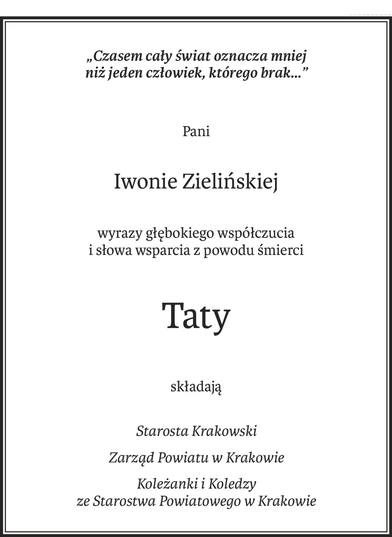 „Czasem cały świat oznacza mniej
niż jeden człowiek, którego brak...”
Pani
Iwonie Zielińskiej
wyrazy głębokiego współczucia
i słowa wsparcia z powodu śmierci
Taty
składają
Starosta Krakowski
Zarząd Powiatu w Krakowie
Koleżanki i Koledzy
ze Starostwa Powiatowego w Krakowie