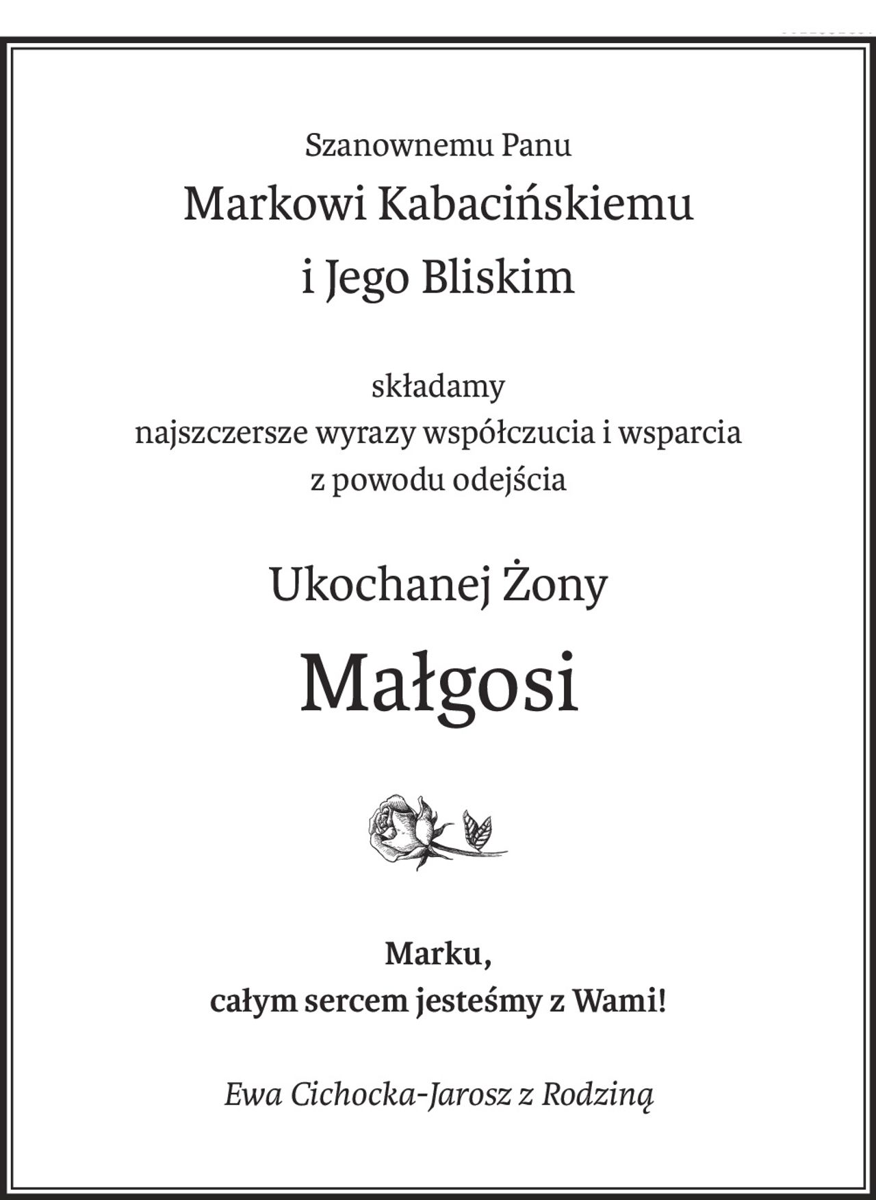Szanownemu Panu
Markowi Kabacińskiemu
i Jego Bliskim
składamy
najszczersze wyrazy współczucia i wsparcia
z powodu odejścia
Ukochanej Żony
Małgosi
Marku,
całym sercem jesteśmy z Wami!
Ewa Cichocka-Jarosz z Rodziną