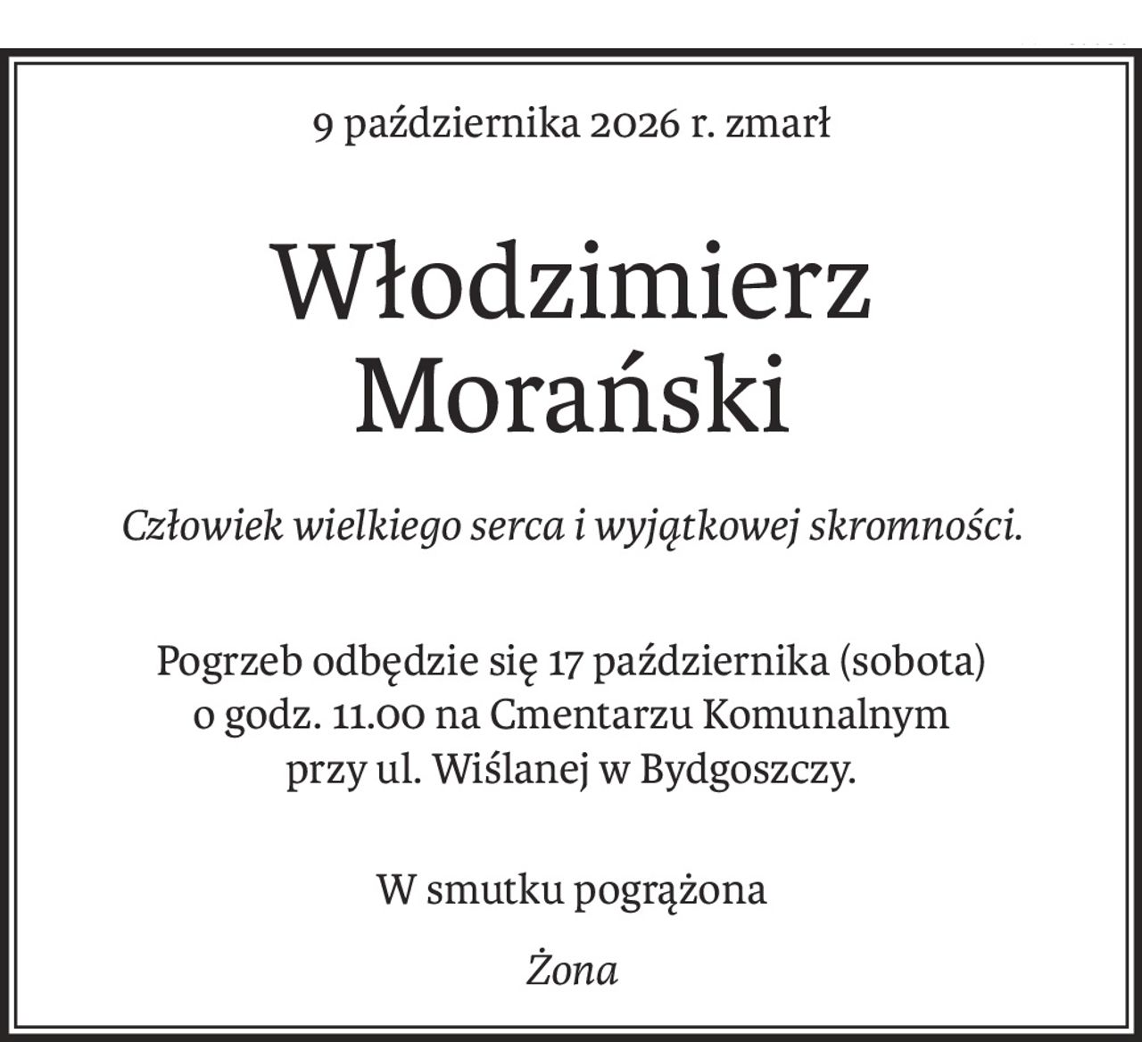 9 października 2026 r. zmarł
Włodzimierz Morański
Człowiek wielkiego serca i wyjątkowej skromności.

Pogrzeb odbędzie się 17 października (sobota) 
o godz. 11.00 na Cmentarzu Komunalnym 
przy ul. Wiślanej w Bydgoszczy.
W smutku pogrążona
Żona