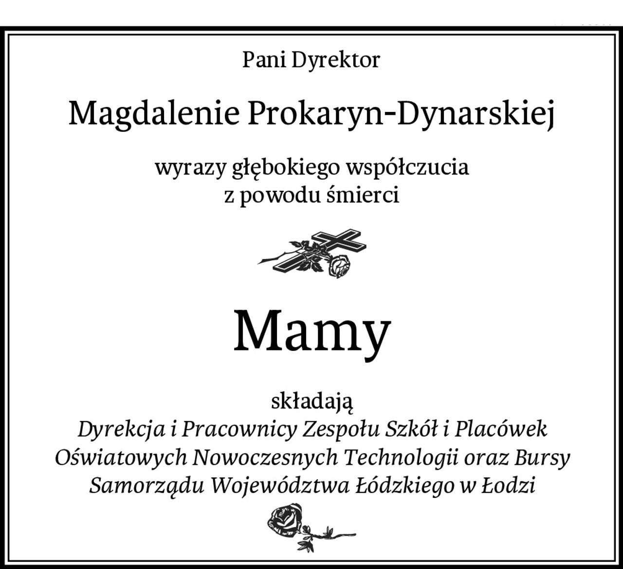 Pani Dyrektor
Magdalenie Prokaryn-Dynarskiej
wyrazy głębokiego współczucia
z powodu śmierci
Mamy
składają
Dyrekcja i Pracownicy Zespołu Szkół i Placówek Oświatowych Nowoczesnych Technologii oraz Bursy Samorządu Województwa Łódzkiego w Łodzi