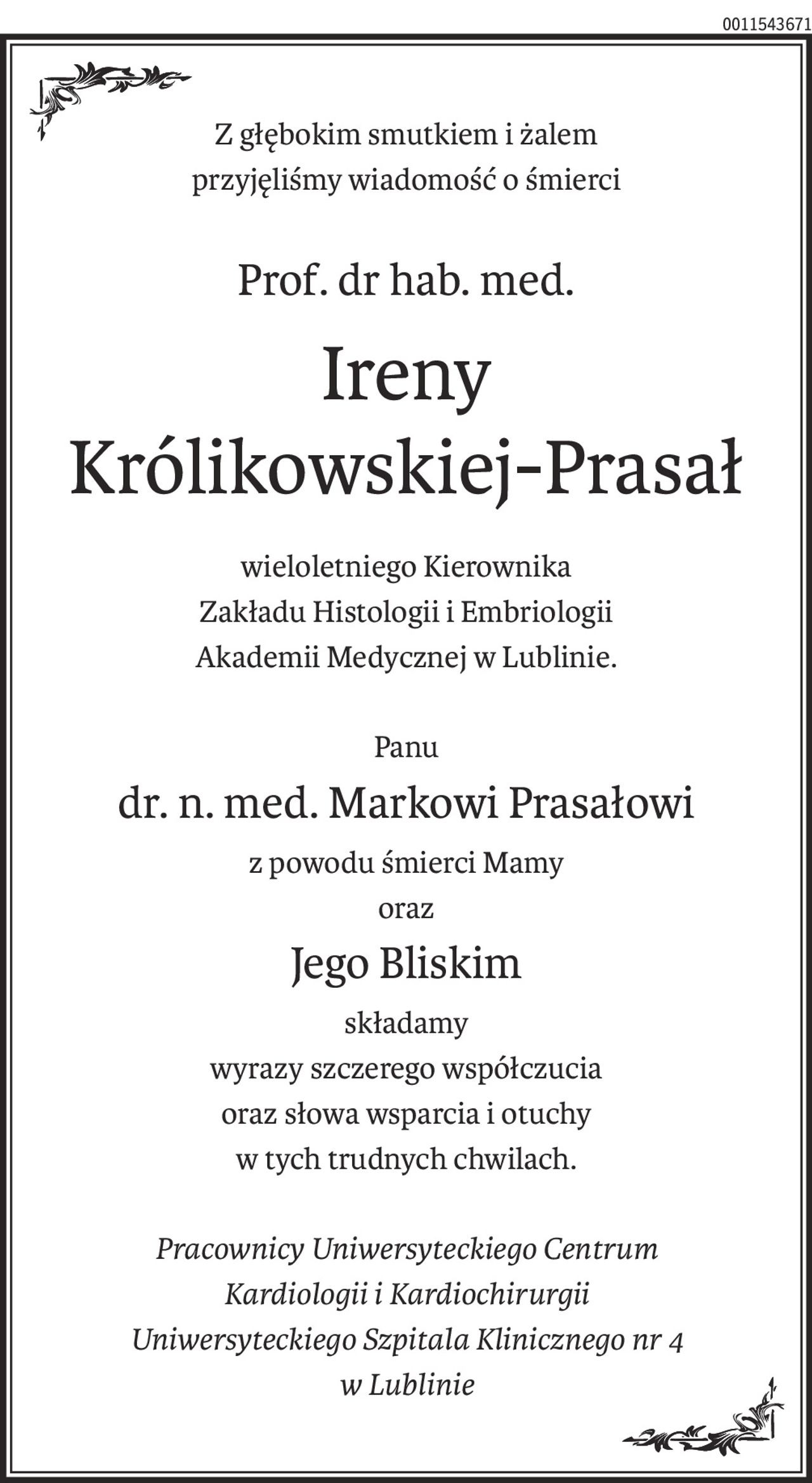 Z głębokim smutkiem i żalem
przyjęliśmy wiadomość o śmierci
Prof. dr hab. med.
Ireny 
Królikowskiej-Prasał
wieloletniego Kierownika
Zakładu Histologii i Embriologii
Akademii Medycznej w Lublinie.
Panu 
dr. n. med. Markowi Prasałowi 
z powodu śmierci Mamy
oraz
Jego Bliskim
składamy
wyrazy szczerego współczucia
oraz słowa wsparcia i otuchy
w tych trudnych chwilach.
Pracownicy Uniwersyteckiego Centrum
Kardiologii i Kardiochirurgii
Uniwersyteckiego Szpitala Klinicznego nr 4
w Lublinie