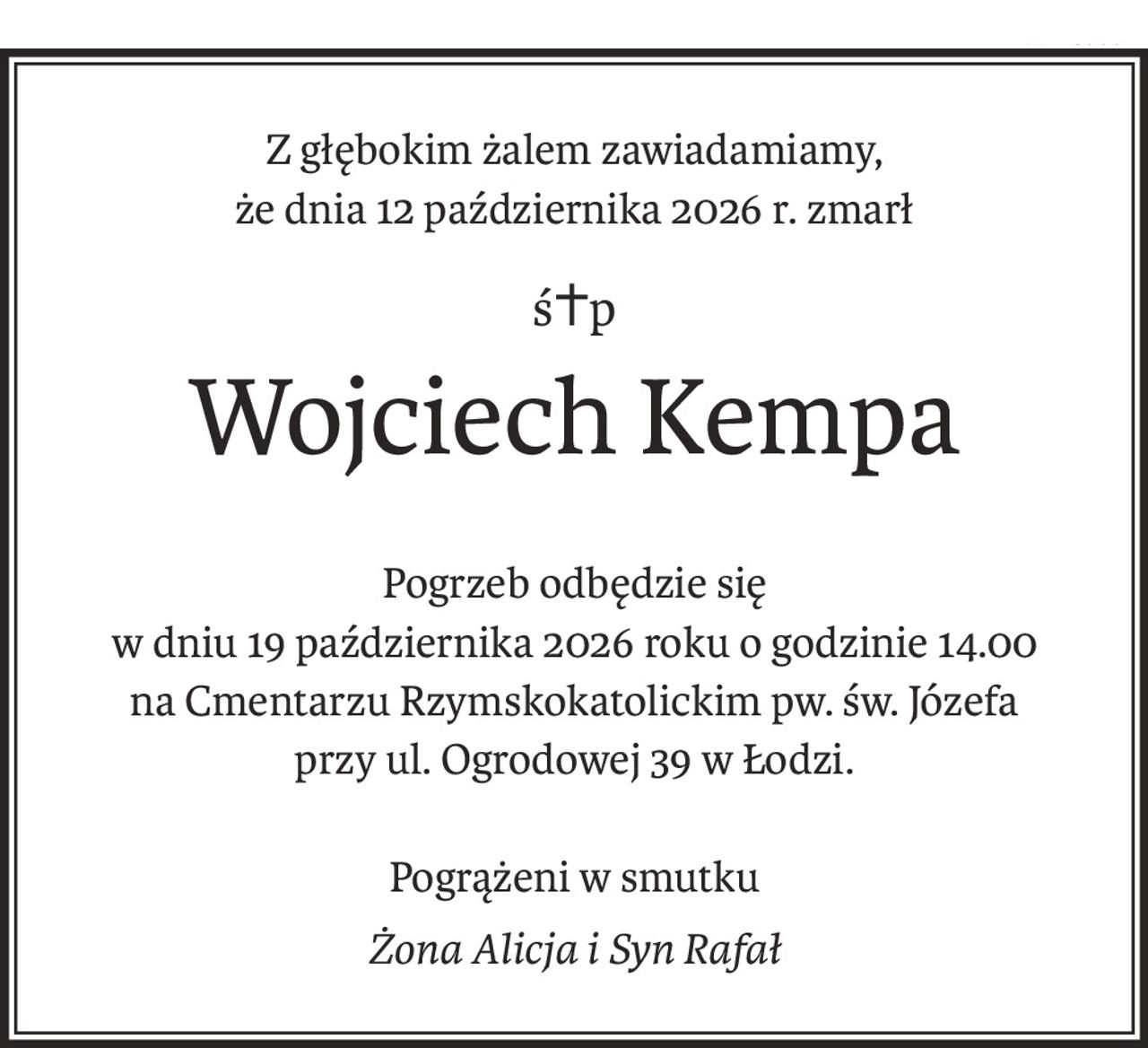 Z głębokim żalem zawiadamiamy,
że dnia 12 października 2026 r. zmarł
ś+p
Wojciech Kempa
Pogrzeb odbędzie się
w dniu 19 października 2026 roku o godzinie 14.00
na Cmentarzu Rzymskokatolickim pw. św. Józefa
przy ul. Ogrodowej 39 w Łodzi.
Pogrążeni w smutku
Żona Alicja i Syn Rafał