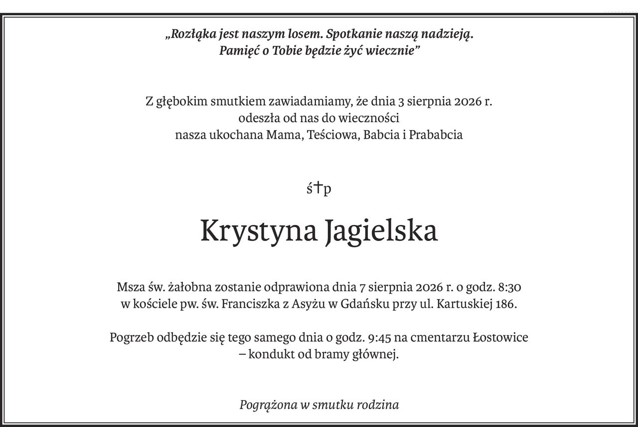 „Rozłąka jest naszym losem. Spotkanie naszą nadzieją.
Pamięć o Tobie będzie żyć wiecznie”
Z głębokim smutkiem zawiadamiamy, że dnia 3 sierpnia 2026 r.
odeszła od nas do wieczności
nasza ukochana Mama, Teściowa, Babcia i Prababcia
ś+p
Krystyna Jagielska
Msza św. żałobna zostanie odprawiona dnia 7 sierpnia 2026 r. o godz. 8:30
w kościele pw. św. Franciszka z Asyżu w Gdańsku przy ul. Kartuskiej 186.
Pogrzeb odbędzie się tego samego dnia o godz. 9:45 na cmentarzu Łostowice
– kondukt od bramy głównej.
Pogrążona w smutku rodzina