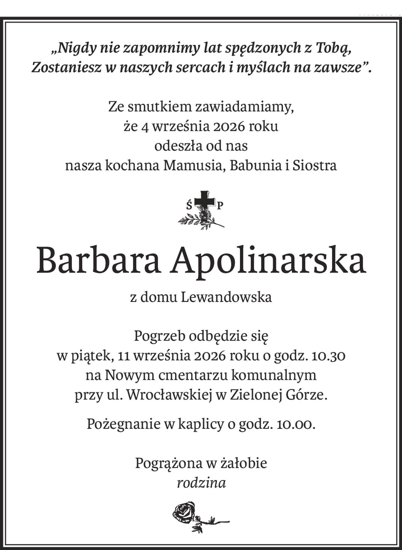 „Nigdy nie zapomnimy lat spędzonych z Tobą,
Zostaniesz w naszych sercach i myślach na zawsze”.
Ze smutkiem zawiadamiamy,
że 4 września 2026 roku
odeszła od nas
nasza kochana Mamusia, Babunia i Siostra
ś+p
Barbara Apolinarska
z domu Lewandowska
Pogrzeb odbędzie się
w piątek, 11 września 2026 roku o godz. 10.30
na Nowym cmentarzu komunalnym
przy ul. Wrocławskiej w Zielonej Górze.
Pożegnanie w kaplicy o godz. 10.00.
Pogrążona w żałobie
rodzina