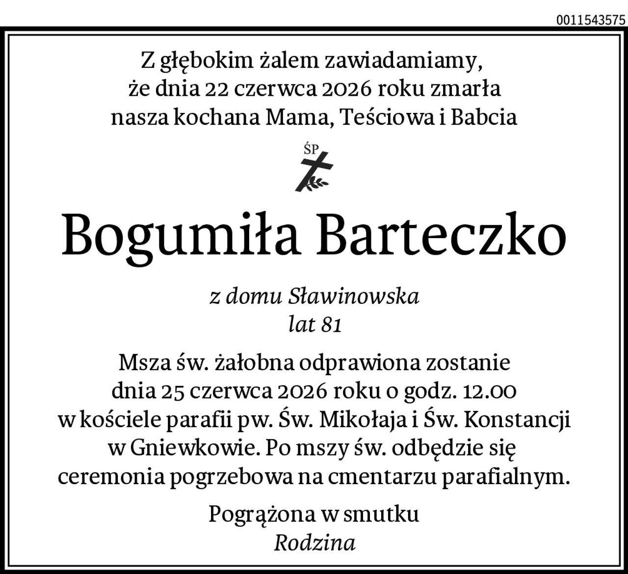 Z głębokim żalem zawiadamiamy, 
że dnia 22 czerwca 2026 roku zmarła
nasza kochana Mama, Teściowa i Babcia
Bogumiła Barteczko
z domu Sławinowska
lat 81
Msza św. żałobna odprawiona zostanie
dnia 25 czerwca 2026 roku o godz. 12.00
w kościele parafii pw. Św. Mikołaja i Św. Konstancji
w Gniewkowie. Po mszy św. odbędzie się 
ceremonia pogrzebowa na cmentarzu parafialnym.
Pogrążona w smutku
Rodzina