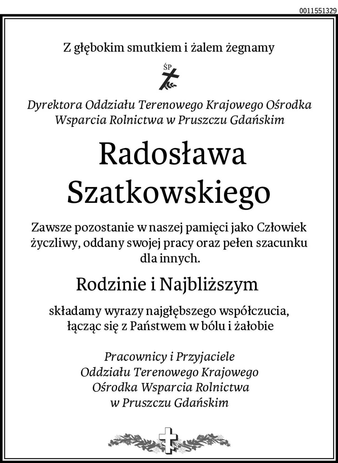 Z głębokim smutkiem i żalem żegnamy
Dyrektora Oddziału Terenowego Krajowego Ośrodka Wsparcia Rolnictwa w Pruszczu Gdańskim
 Radosława Szatkowskiego
Zawsze pozostanie w naszej pamięci jako Człowiek życzliwy, oddany swojej pracy oraz pełen szacunku
 dla innych.
Rodzinie i Najbliższym 
składamy wyrazy najgłębszego współczucia,
 łącząc się z Państwem w bólu i żałobie

Pracownicy i Przyjaciele
Oddziału Terenowego Krajowego
 Ośrodka Wsparcia Rolnictwa
w Pruszczu Gdańskim