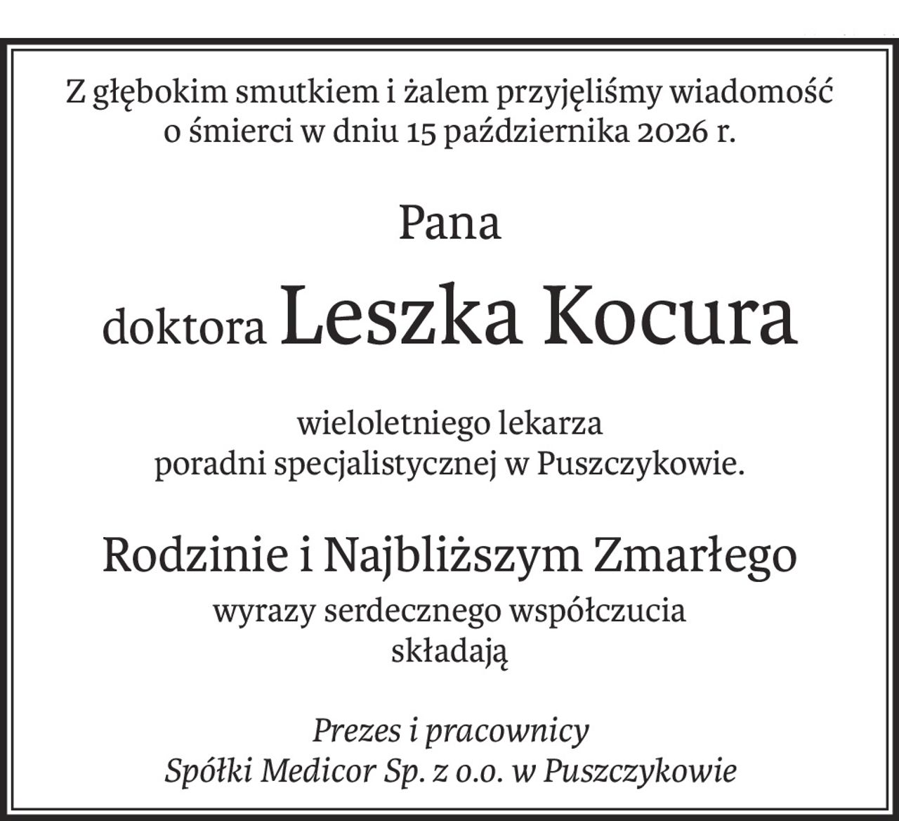 Z głębokim smutkiem i żalem przyjęliśmy wiadomość
o śmierci w dniu 15 października 2026 r.
Pana
doktoraLeszka Kocura
wieloletniego lekarza
poradni specjalistycznej w Puszczykowie.
Rodzinie i Najbliższym Zmarłego
wyrazy serdecznego współczucia
składają
Prezes i pracownicy
Spółki Medicor Sp. z o.o. w Puszczykowie