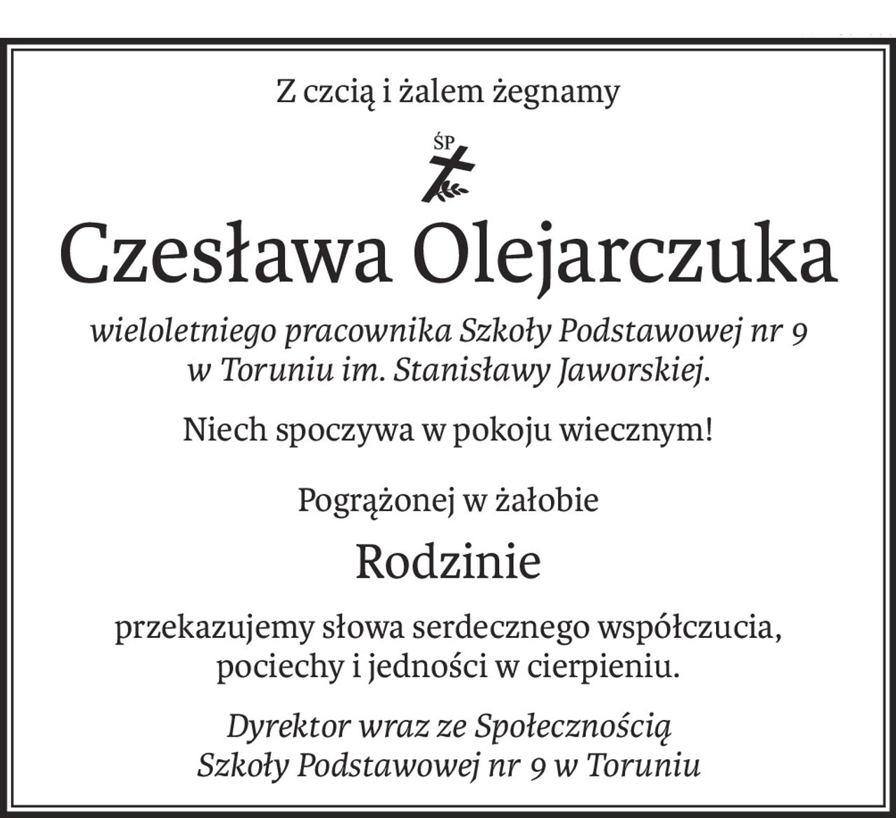 Z czcią i żalem żegnamy

ś+p
Czesława Olejarczuka
wieloletniego pracownika Szkoły Podstawowej nr 9 w Toruniu im. Stanisławy Jaworskiej.
Niech spoczywa w pokoju wiecznym!
Pogrążonej w żałobie
Rodzinie
przekazujemy słowa serdecznego współczucia, 
pociechy i jedności w cierpieniu.
Dyrektor wraz ze Społecznością 
Szkoły Podstawowej nr 9 w Toruniu