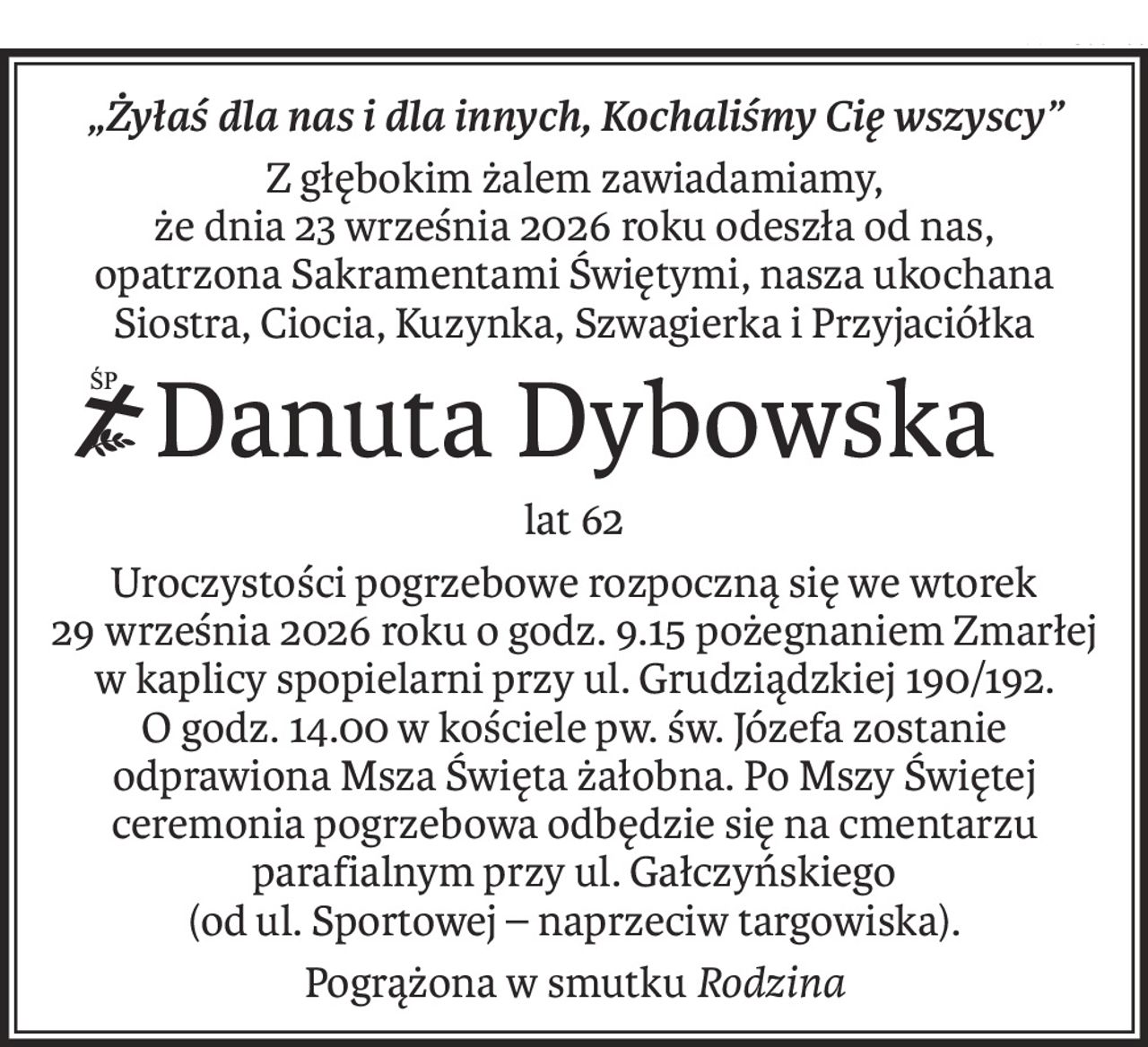 „Żyłaś dla nas i dla innych, Kochaliśmy Cię wszyscy”
Z głębokim żalem zawiadamiamy,
że dnia 23 września 2026 roku odeszła od nas,
opatrzona Sakramentami Świętymi, nasza ukochana Siostra, Ciocia, Kuzynka, Szwagierka i Przyjaciółka
ś+p
Danuta Dybowska
lat 62
Uroczystości pogrzebowe rozpoczną się we wtorek
29 września 2026 roku o godz. 9.15 pożegnaniem Zmarłej w kaplicy spopielarni przy ul. Grudziądzkiej 190/192.
O godz. 14.00 w kościele pw. św. Józefa zostanie odprawiona Msza Święta żałobna. Po Mszy Świętej ceremonia pogrzebowa odbędzie się na cmentarzu parafialnym przy ul. Gałczyńskiego
(od ul. Sportowej – naprzeciw targowiska).
Pogrążona w smutkuRodzina