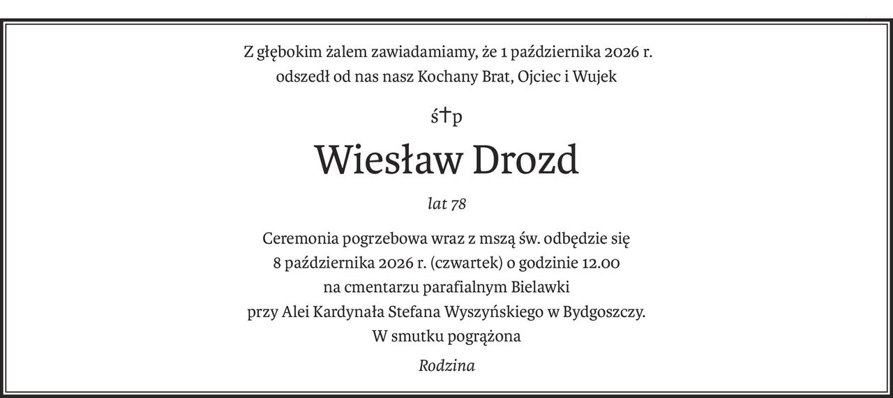 Z głębokim żalem zawiadamiamy, że 1 października 2026 r.
odszedł od nas nasz Kochany Brat, Ojciec i Wujek
ś+p
Wiesław Drozd
lat 78
Ceremonia pogrzebowa wraz z mszą św. odbędzie się 
8 października 2026 r. (czwartek) o godzinie 12.00 
na cmentarzu parafialnym Bielawki 
przy Alei Kardynała Stefana Wyszyńskiego w Bydgoszczy.
W smutku pogrążona
Rodzina