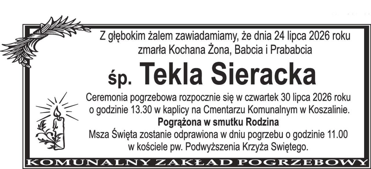 Z głębokim żalem zawiadamiamy, że dnia 24 lipca 2026 roku zmarła Kochana Żona, Babcia i Prababcia śp. Tekla Sieracka Ceremonia pogrzebowa rozpocznie się w czwartek 30 lipca 2026 roku o godzinie 13.30 w kaplicy na Cmentarzu Komunalnym w Koszalinie. Pogrążona w smutku Rodzina Msza Święta zostanie odprawiona w dniu pogrzebu o godzinie 11.00 w kościele pw. Podwyższenia Krzyża Świętego.