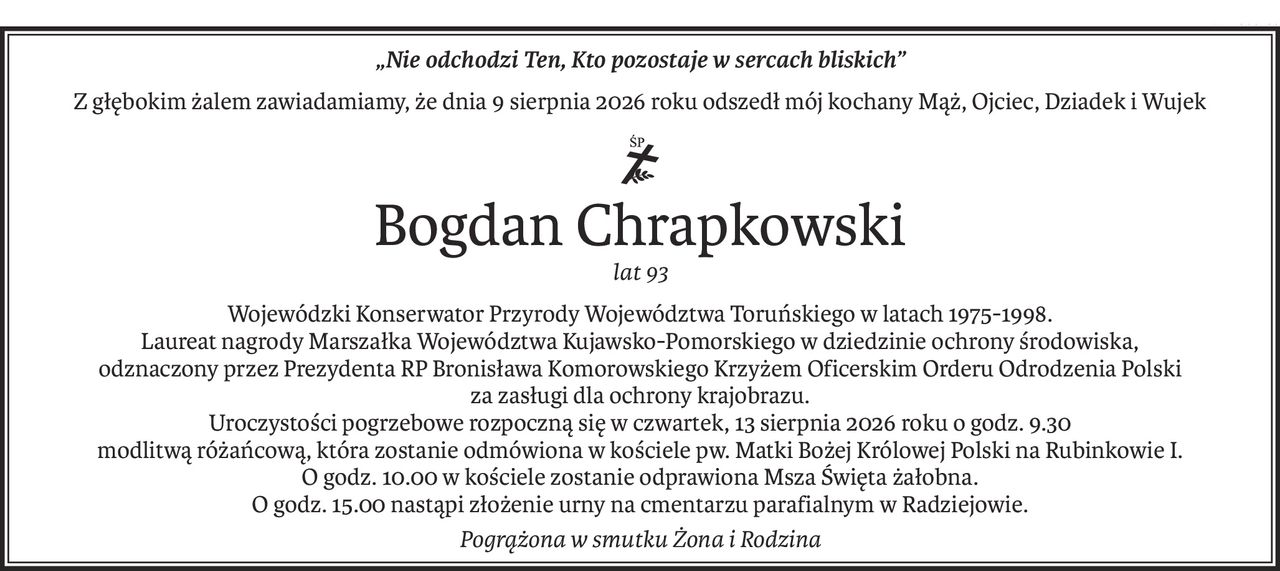 „Nie odchodzi Ten, Kto pozostaje w sercach bliskich”
Z głębokim żalem zawiadamiamy, że dnia 9 sierpnia 2026 roku odszedł mój kochany Mąż, Ojciec, Dziadek i Wujek
ś+p
Bogdan Chrapkowski
lat 93
Wojewódzki Konserwator Przyrody Województwa Toruńskiego w latach 1975-1998.
Laureat nagrody Marszałka Województwa Kujawsko-Pomorskiego w dziedzinie ochrony środowiska, 
odznaczony przez Prezydenta RP Bronisława Komorowskiego Krzyżem Oficerskim Orderu Odrodzenia Polski 
za zasługi dla ochrony krajobrazu.
Uroczystości pogrzebowe rozpoczną się w czwartek, 13 sierpnia 2026 roku o godz. 9.30
modlitwą różańcową, która zostanie odmówiona w kościele pw. Matki Bożej Królowej Polski na Rubinkowie I.
O godz. 10.00 w kościele zostanie odprawiona Msza Święta żałobna.
O godz. 15.00 nastąpi złożenie urny na cmentarzu parafialnym w Radziejowie.
Pogrążona w smutku Żona i Rodzina