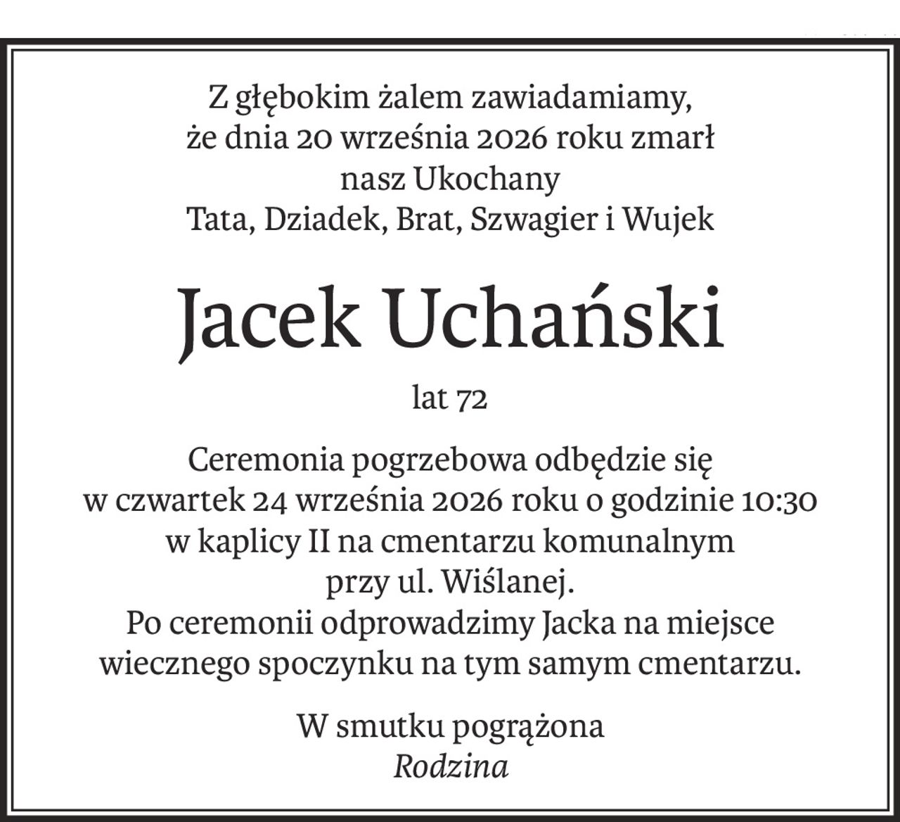 Z głębokim żalem zawiadamiamy,
że dnia 20 września 2026 roku zmarł
nasz Ukochany
Tata, Dziadek, Brat, Szwagier i Wujek
Jacek Uchański
lat 72
Ceremonia pogrzebowa odbędzie się
w czwartek 24 września 2026 roku o godzinie 10:30
w kaplicy II na cmentarzu komunalnym
przy ul. Wiślanej.
Po ceremonii odprowadzimy Jacka na miejsce
wiecznego spoczynku na tym samym cmentarzu.
W smutku pogrążona
Rodzina