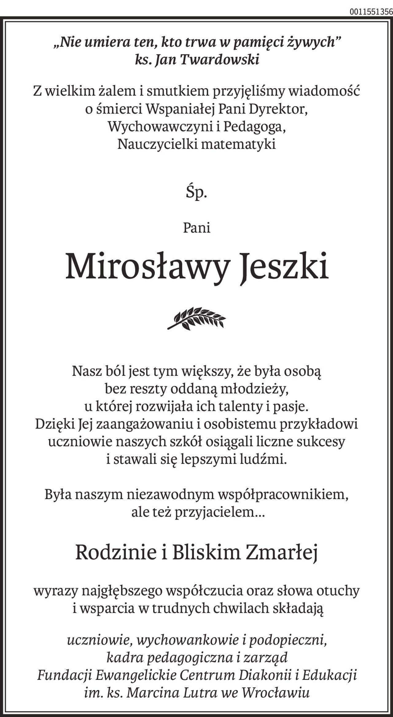 „Nie umiera ten, kto trwa w pamięci żywych” 
ks. Jan Twardowski
Z wielkim żalem i smutkiem przyjęliśmy wiadomość
o śmierci Wspaniałej Pani Dyrektor,
Wychowawczyni i Pedagoga,
Nauczycielki matematyki
Śp.
Pani
Mirosławy Jeszki
Nasz ból jest tym większy, że była osobą
bez reszty oddaną młodzieży,
u której rozwijała ich talenty i pasje.
Dzięki Jej zaangażowaniu i osobistemu przykładowi uczniowie naszych szkół osiągali liczne sukcesy
i stawali się lepszymi ludźmi.
Była naszym niezawodnym współpracownikiem,
 ale też przyjacielem...
Rodzinie i Bliskim Zmarłej
wyrazy najgłębszego współczucia oraz słowa otuchy
 i wsparcia w trudnych chwilach składają
uczniowie, wychowankowie i podopieczni, 
kadra pedagogiczna i zarząd 
Fundacji Ewangelickie Centrum Diakonii i Edukacji 
im. ks. Marcina Lutra we Wrocławiu