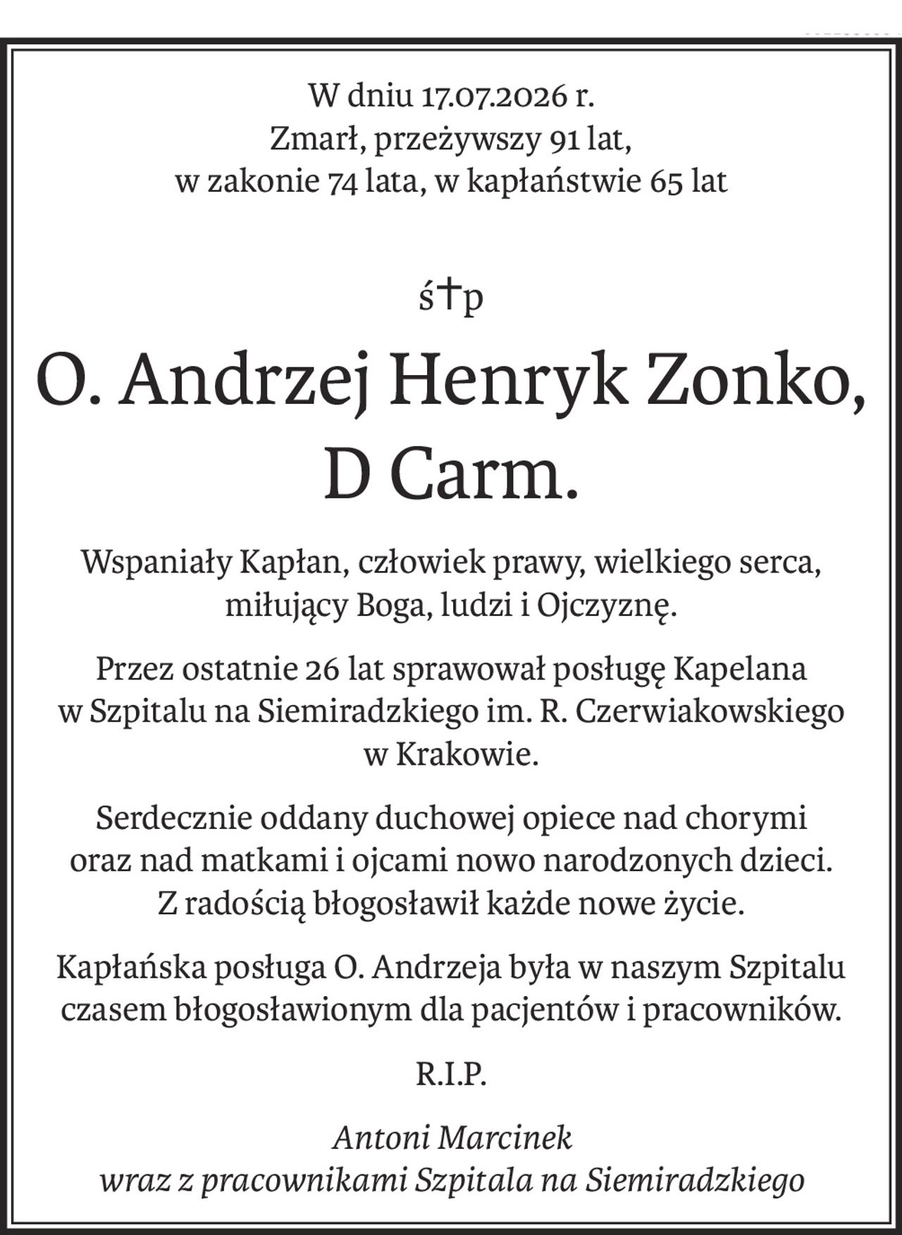 W dniu 17.07.2026 r.
Zmarł, przeżywszy 91 lat,
w zakonie 74 lata, w kapłaństwie 65 lat
ś+p
O. Andrzej Henryk Zonko,
D Carm.
Wspaniały Kapłan, człowiek prawy, wielkiego serca,
miłujący Boga, ludzi i Ojczyznę.
Przez ostatnie 26 lat sprawował posługę Kapelana
w Szpitalu na Siemiradzkiego im. R. Czerwiakowskiego 
w Krakowie.
Serdecznie oddany duchowej opiece nad chorymi 
oraz nad matkami i ojcami nowo narodzonych dzieci.
Z radością błogosławił każde nowe życie.
Kapłańska posługa O. Andrzeja była w naszym Szpitalu czasem błogosławionym dla pacjentów i pracowników.
R.I.P.
Antoni Marcinek
wraz z pracownikami Szpitala na Siemiradzkiego
