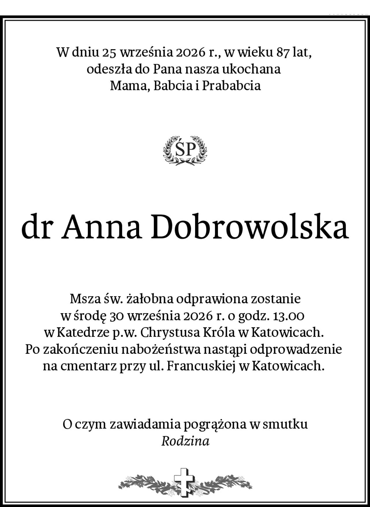 W dniu 25 września 2026 r., w wieku 87 lat, 
odeszła do Pana nasza ukochana 
Mama, Babcia i Prababcia
dr Anna Dobrowolska
Msza św. żałobna odprawiona zostanie
w środę 30 września 2026 r. o godz. 13.00  
w Katedrze p.w. Chrystusa Króla w Katowicach. 
Po zakończeniu nabożeństwa nastąpi odprowadzenie 
na cmentarz przy ul. Francuskiej w Katowicach. 
O czym zawiadamia pogrążona w smutku
Rodzina