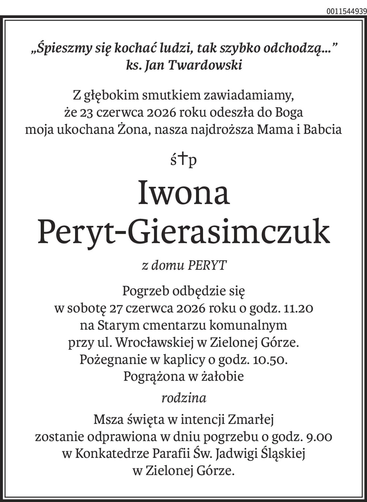 „Śpieszmy się kochać ludzi, tak szybko odchodzą…”
ks. Jan Twardowski
Z głębokim smutkiem zawiadamiamy,
że 23 czerwca 2026 roku odeszła do Boga
moja ukochana Żona, nasza najdroższa Mama i Babcia
ś+p
Iwona
Peryt-Gierasimczuk
z domu Peryt
Pogrzeb odbędzie się
w sobotę 27 czerwca 2026 roku o godz. 11.20 
na Starym cmentarzu komunalnym
przy ul. Wrocławskiej w Zielonej Górze.
Pożegnanie w kaplicy o godz. 10.50.
Pogrążona w żałobie
rodzina
Msza święta w intencji Zmarłej
zostanie odprawiona w dniu pogrzebu o godz. 9.00 
w Konkatedrze Parafii Św. Jadwigi Śląskiej
w Zielonej Górze.