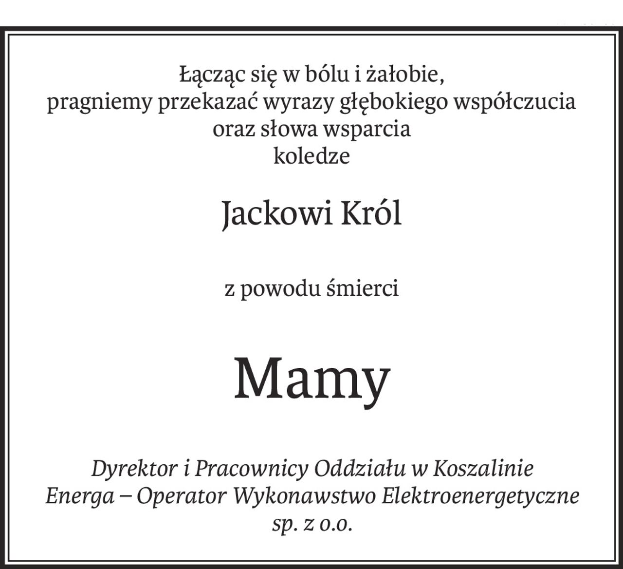 Łącząc się w bólu i żałobie,
pragniemy przekazać wyrazy głębokiego współczucia
oraz słowa wsparcia
koledze
Jackowi Król
z powodu śmierci
Mamy
Dyrektor i Pracownicy Oddziału w Koszalinie
Energa – Operator Wykonawstwo Elektroenergetyczne
sp. z o.o.