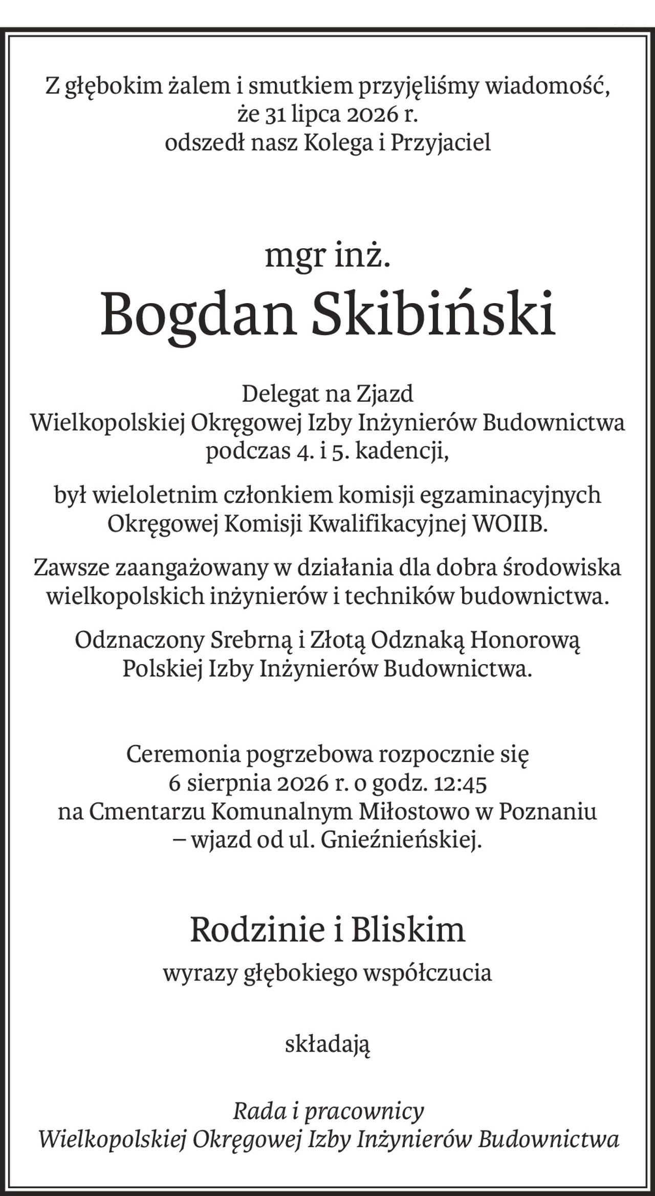 Z głębokim żalem i smutkiem przyjęliśmy wiadomość,
że 31 lipca 2026 r.
odszedł nasz Kolega i Przyjaciel
mgr inż.
Bogdan Skibiński
Delegat na Zjazd 
Wielkopolskiej Okręgowej Izby Inżynierów Budownictwa podczas 4. i 5. kadencji,
był wieloletnim członkiem komisji egzaminacyjnych Okręgowej Komisji Kwalifikacyjnej WOIIB.
Zawsze zaangażowany w działania dla dobra środowiska wielkopolskich inżynierów i techników budownictwa.
Odznaczony Srebrną i Złotą Odznaką Honorową 
Polskiej Izby Inżynierów Budownictwa.
Ceremonia pogrzebowa rozpocznie się
6 sierpnia 2026 r. o godz. 12:45
na Cmentarzu Komunalnym Miłostowo w Poznaniu
– wjazd od ul. Gnieźnieńskiej.
Rodzinie i Bliskim
wyrazy głębokiego współczucia
składają
Rada i pracownicy
Wielkopolskiej Okręgowej Izby Inżynierów Budownictwa