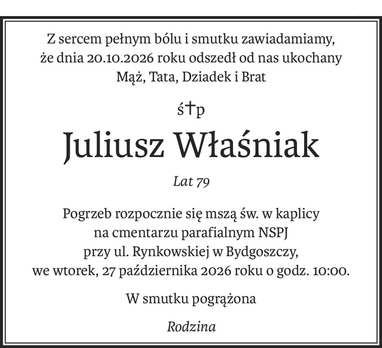 Z sercem pełnym bólu i smutku zawiadamiamy, 
że dnia 20.10.2026 roku odszedł od nas ukochany
Mąż, Tata, Dziadek i Brat
ś+p
Juliusz Właśniak
Lat 79
Pogrzeb rozpocznie się mszą św. w kaplicy 
na cmentarzu parafialnym NSPJ 
przy ul. Rynkowskiej w Bydgoszczy, 
we wtorek, 27 października 2026 roku o godz. 10:00.
W smutku pogrążona
Rodzina