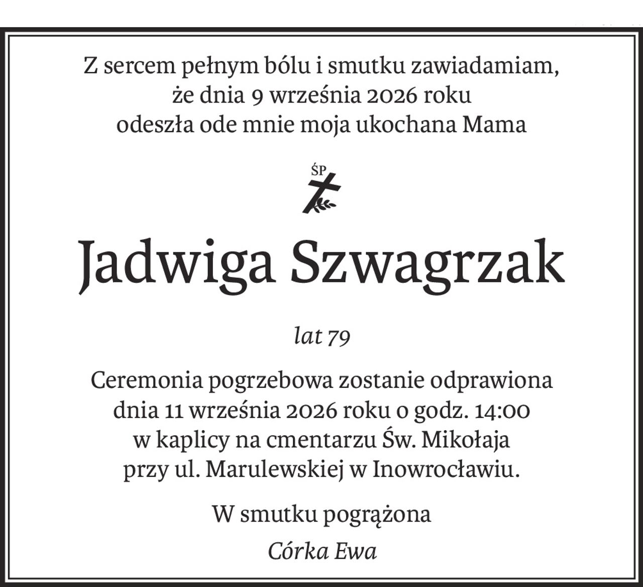 Z sercem pełnym bólu i smutku zawiadamiam,
że dnia 9 września 2026 roku
odeszła ode mnie moja ukochana Mama

ś+p
Jadwiga Szwagrzak
lat 79
Ceremonia pogrzebowa zostanie odprawiona
dnia 11 września 2026 roku o godz. 14:00
w kaplicy na cmentarzu Św. Mikołaja
przy ul. Marulewskiej w Inowrocławiu.
W smutku pogrążona
Córka Ewa