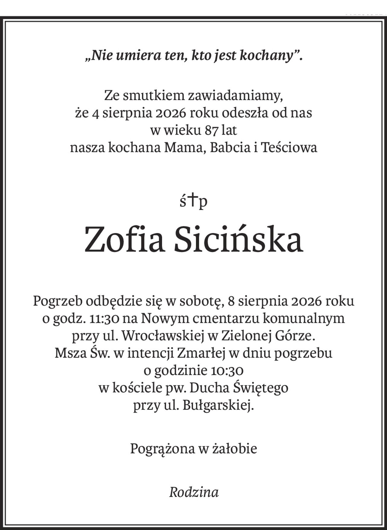 „Nie umiera ten, kto jest kochany”.
Ze smutkiem zawiadamiamy,
że 4 sierpnia 2026 roku odeszła od nas
w wieku 87 lat
nasza kochana Mama, Babcia i Teściowa
ś+p
Zofia Sicińska
Pogrzeb odbędzie się w sobotę, 8 sierpnia 2026 roku
o godz. 11:30 na Nowym cmentarzu komunalnym
przy ul. Wrocławskiej w Zielonej Górze.
Msza Św. w intencji Zmarłej w dniu pogrzebu
o godzinie 10:30
w kościele pw. Ducha Świętego
przy ul. Bułgarskiej.
Pogrążona w żałobie
Rodzina