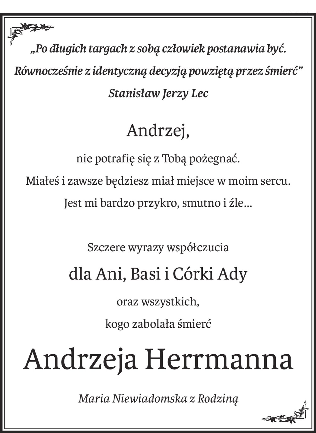 „Po długich targach z sobą człowiek postanawia być. 
Równocześnie z identyczną decyzją powziętą przez śmierć” 
Stanisław Jerzy Lec
Andrzej,
nie potrafię się z Tobą pożegnać.
Miałeś i zawsze będziesz miał miejsce w moim sercu.
Jest mi bardzo przykro, smutno i źle...
Szczere wyrazy współczucia
dla Ani, Basi i Córki Ady
oraz wszystkich,
kogo zabolała śmierć
Andrzeja Herrmanna
Maria Niewiadomska z Rodziną