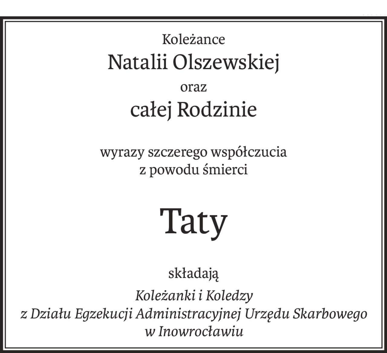 Koleżance
Natalii Olszewskiej
oraz
całej Rodzinie
wyrazy szczerego współczucia
z powodu śmierci
Taty
składają
Koleżanki i Koledzy 
z Działu Egzekucji Administracyjnej Urzędu Skarbowego w Inowrocławiu