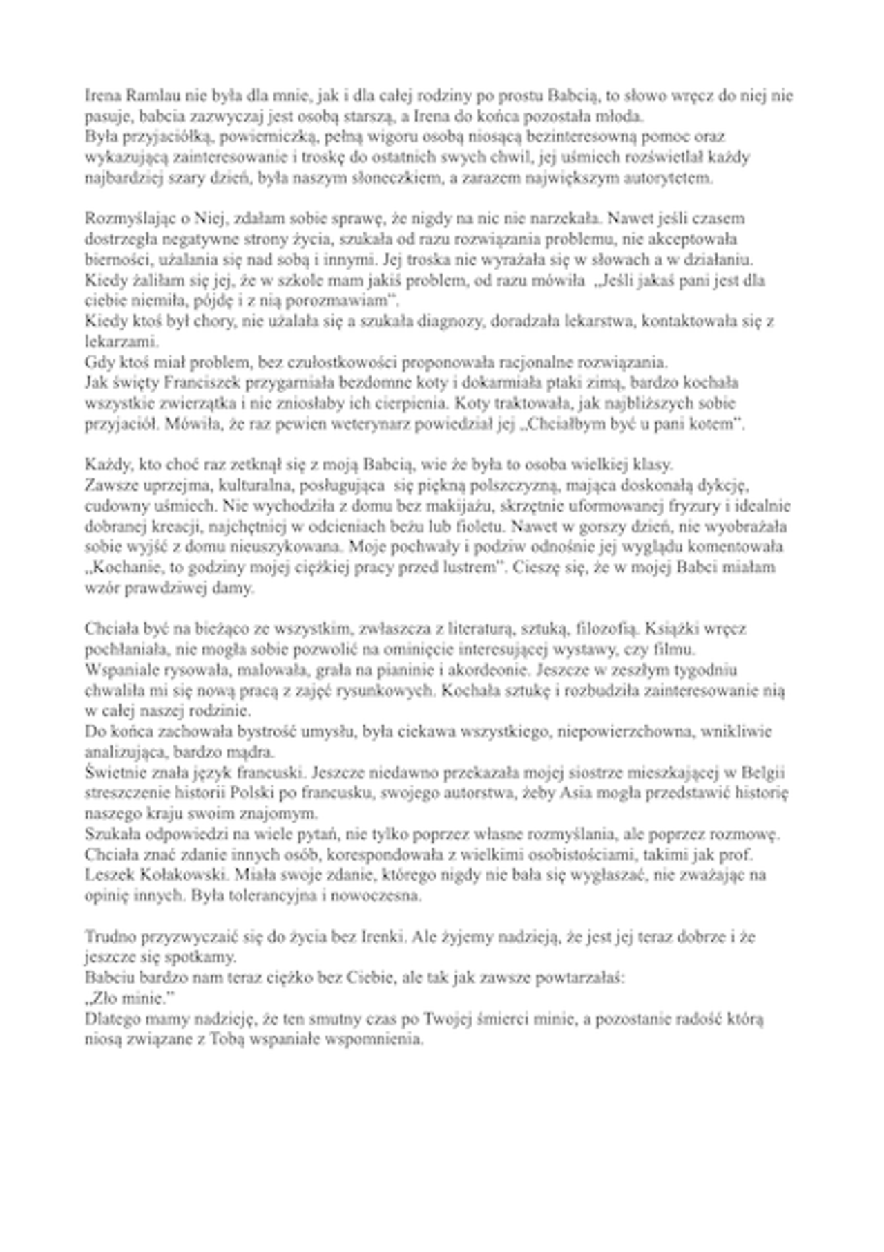 <p>31 marca 2012 zmarła nagle nasza najukochańsza Mama, Teściowa i Babcia. W Zmarłej tracimy człowieka wielkiego serca i umysłu<br />ś + p<br />Irena Ramlau<br />z domu Cichowska<br />lekarz stomatolog<br />Msza św. pogrzebowa zostanie odprawiona 5 kwietnia o godzinie 13.30<br />w kościele pw. NMP z La Salette<br />przy ulicy Ścinawskiej. Pogrzeb tego samego dnia o godzinie 15.10<br />na cmentarzu junikowskim.<br />Żegnaj Irenko<br />Joasia, Basia, Sławek, Tadzio, Jacek, Asia, Madzia i Zuzia</p>