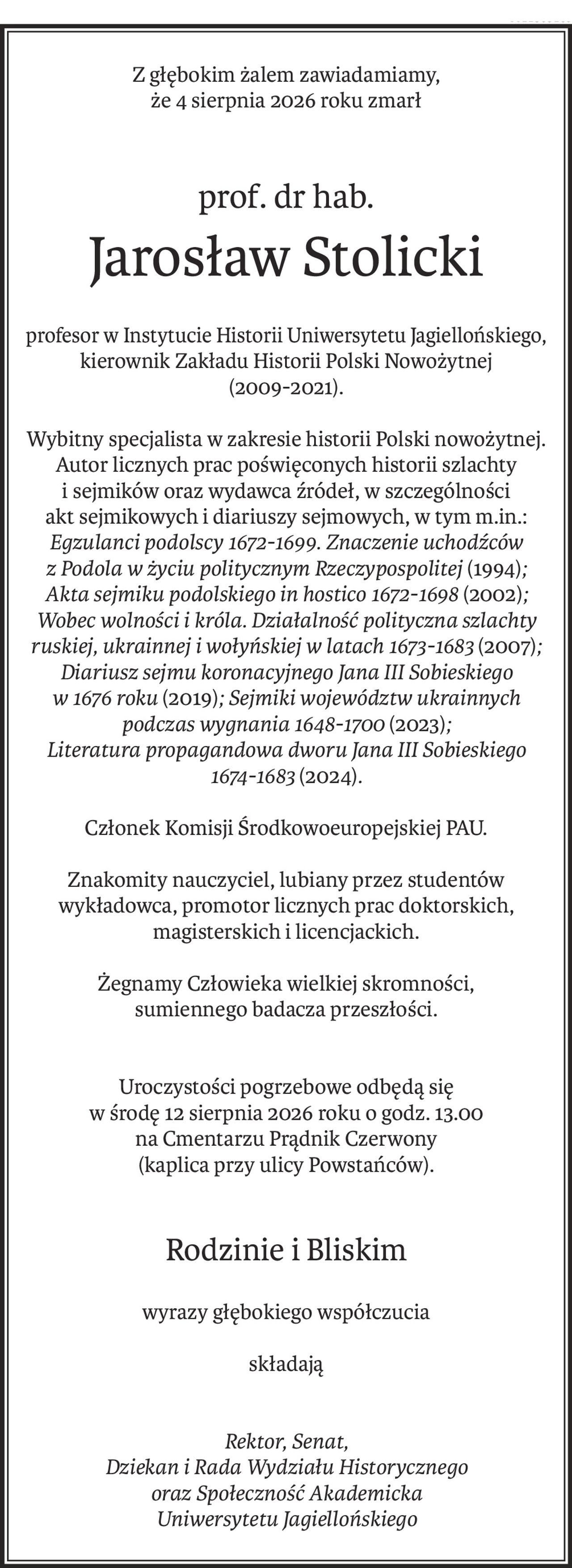 Z głębokim żalem zawiadamiamy,
że 4 sierpnia 2026 roku zmarł
prof. dr hab.
Jarosław Stolicki
profesor w Instytucie Historii Uniwersytetu Jagiellońskiego,
kierownik Zakładu Historii Polski Nowożytnej 
(2009-2021).
Wybitny specjalista w zakresie historii Polski nowożytnej.
Autor licznych prac poświęconych historii szlachty
i sejmików oraz wydawca źródeł, w szczególności akt sejmikowych i diariuszy sejmowych, w tym m.in.:
Egzulanci podolscy 1672-1699. Znaczenie uchodźców z Podola w życiu politycznym Rzeczypospolitej(1994); Akta sejmiku podolskiego in hostico 1672-1698(2002);Wobec wolności i króla. Działalność polityczna szlachty ruskiej, ukrainnej i wołyńskiej w latach 1673-1683(2007); Diariusz sejmu koronacyjnego Jana III Sobieskiegow 1676 roku(2019); Sejmiki województw ukrainnych podczas wygnania 1648-1700 (2023); 
Literatura propagandowa dworu Jana III Sobieskiego 1674-1683(2024).
Członek Komisji Środkowoeuropejskiej PAU.
Znakomity nauczyciel, lubiany przez studentów wykładowca, promotor licznych prac doktorskich, magisterskich i licencjackich.
Żegnamy Człowieka wielkiej skromności, 
sumiennego badacza przeszłości.
Uroczystości pogrzebowe odbędą się
w środę 12 sierpnia 2026 roku o godz. 13.00
na Cmentarzu Prądnik Czerwony
(kaplica przy ulicy Powstańców).
Rodzinie i Bliskim
wyrazy głębokiego współczucia
składają
Rektor, Senat,
Dziekan i Rada Wydziału Historycznego
oraz Społeczność Akademicka
Uniwersytetu Jagiellońskiego