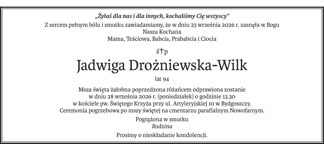 „Żyłaś dla nas i dla innych, kochaliśmy Cię wszyscy”
Z sercem pełnym bólu i smutku zawiadamiamy, że w dniu 23 września 2026 r. zasnęła w Bogu
Nasza Kochana
Mama, Teściowa, Babcia, Prababcia i Ciocia
ś+p
Jadwiga Drożniewska-Wilk
lat 94
Msza święta żałobna poprzedzona różańcem odprawiona zostanie
w dniu 28 września 2026 r. (poniedziałek) o godzinie 13.30
w kościele pw. Świętego Krzyża przy ul. Artyleryjskiej 10 w Bydgoszczy.
Ceremonia pogrzebowa po mszy świętej na cmentarzu parafialnym Nowofarnym.
Pogrążona w smutku
Rodzina
Prosimy o nieskładanie kondolencji.