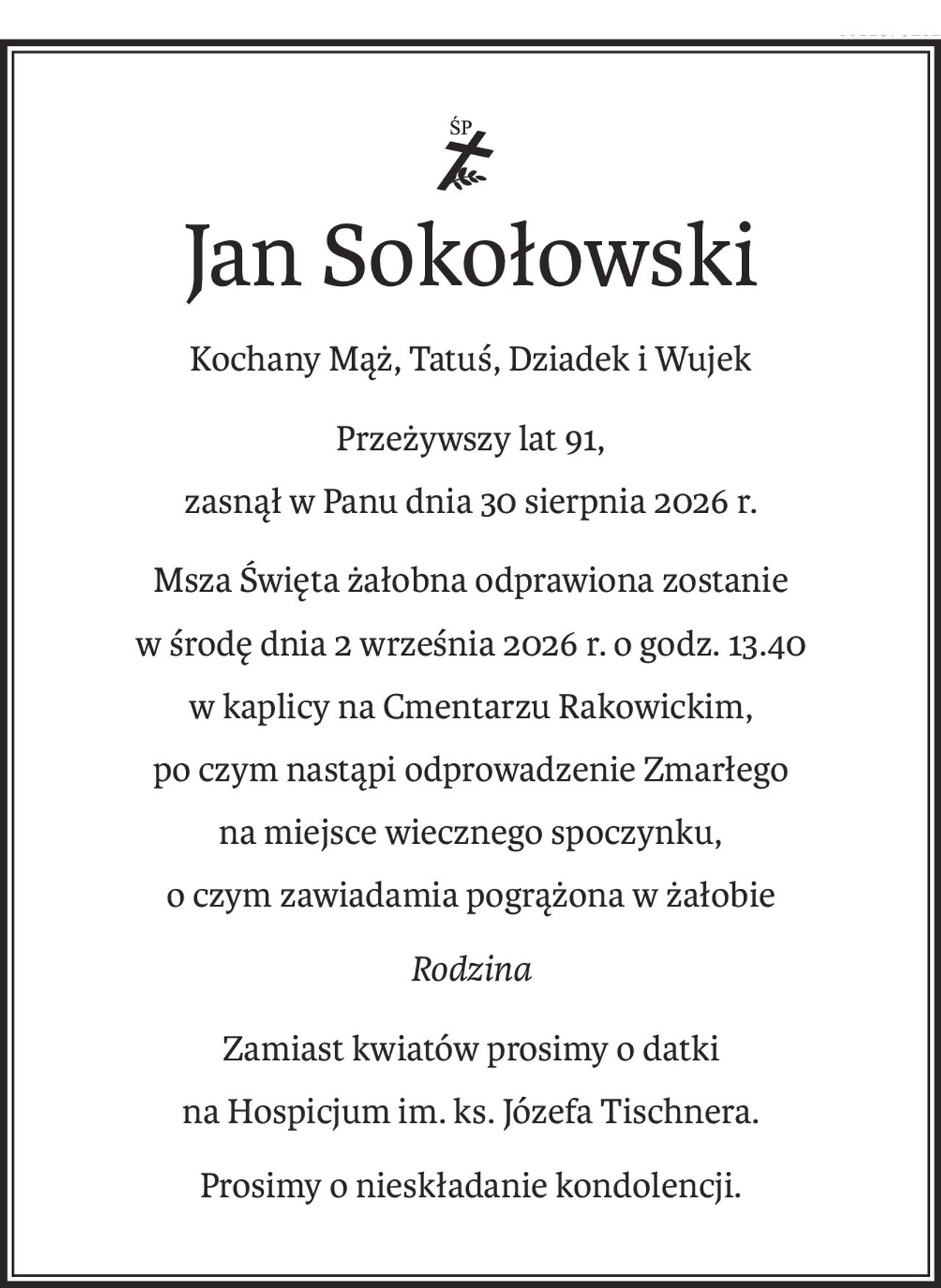 ś+p
Jan Sokołowski
Kochany Mąż, Tatuś, Dziadek i Wujek
Przeżywszy lat 91,
zasnął w Panu dnia 30 sierpnia 2026 r.
Msza Święta żałobna odprawiona zostanie
w środę dnia 2 września 2026 r. o godz. 13.40
w kaplicy na Cmentarzu Rakowickim,
po czym nastąpi odprowadzenie Zmarłego
na miejsce wiecznego spoczynku,
o czym zawiadamia pogrążona w żałobie
Rodzina
Zamiast kwiatów prosimy o datki
na Hospicjum im. ks. Józefa Tischnera.
Prosimy o nieskładanie kondolencji.