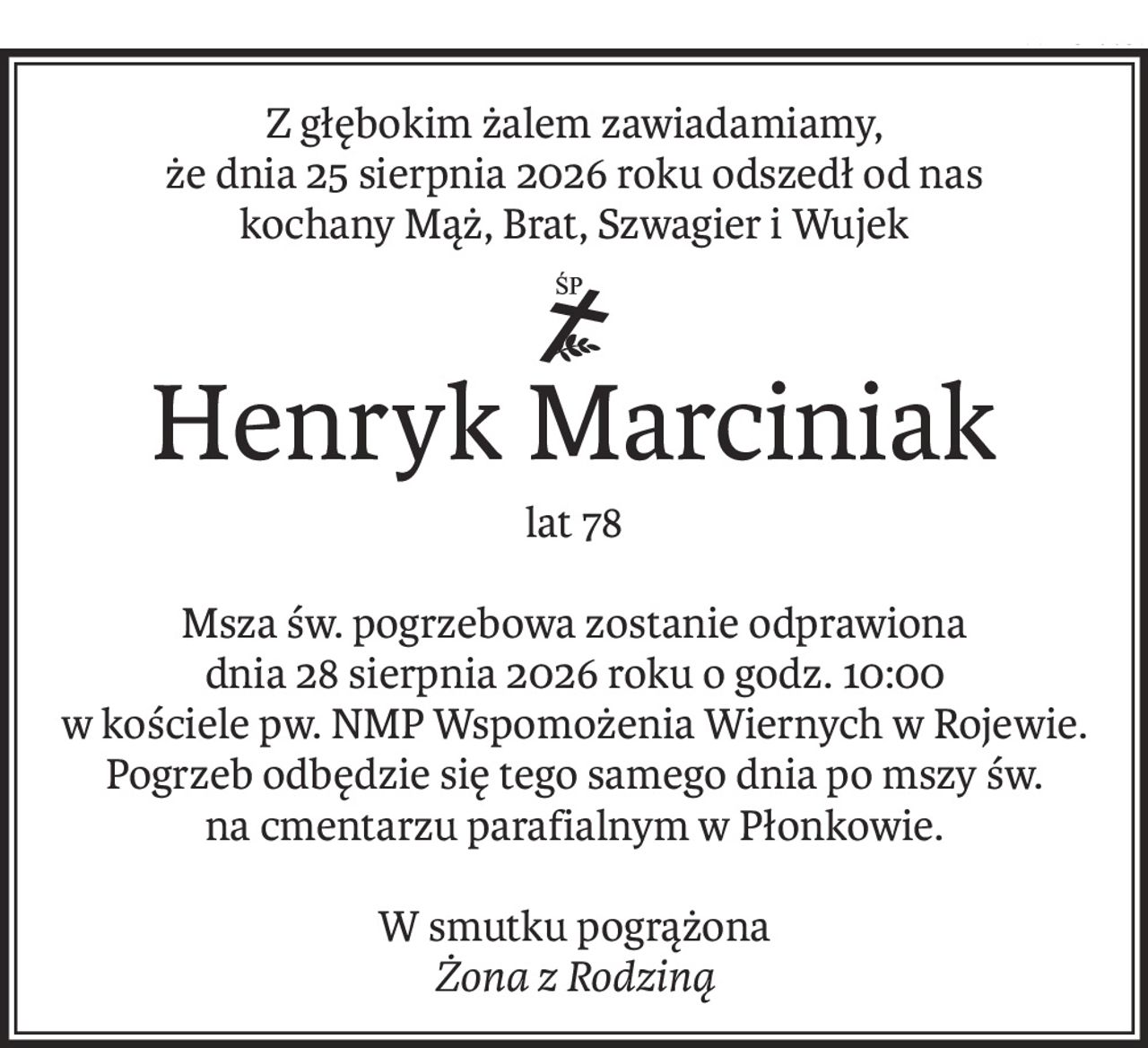 Z głębokim żalem zawiadamiamy,
że dnia 25 sierpnia 2026 roku odszedł od nas
kochany Mąż, Brat, Szwagier i Wujek
ś+p
Henryk Marciniak
lat 78
Msza św. pogrzebowa zostanie odprawiona
dnia 28 sierpnia 2026 roku o godz. 10:00
w kościele pw. NMP Wspomożenia Wiernych w Rojewie.
Pogrzeb odbędzie się tego samego dnia po mszy św.
na cmentarzu parafialnym w Płonkowie.
W smutku pogrążona
Żona z Rodziną