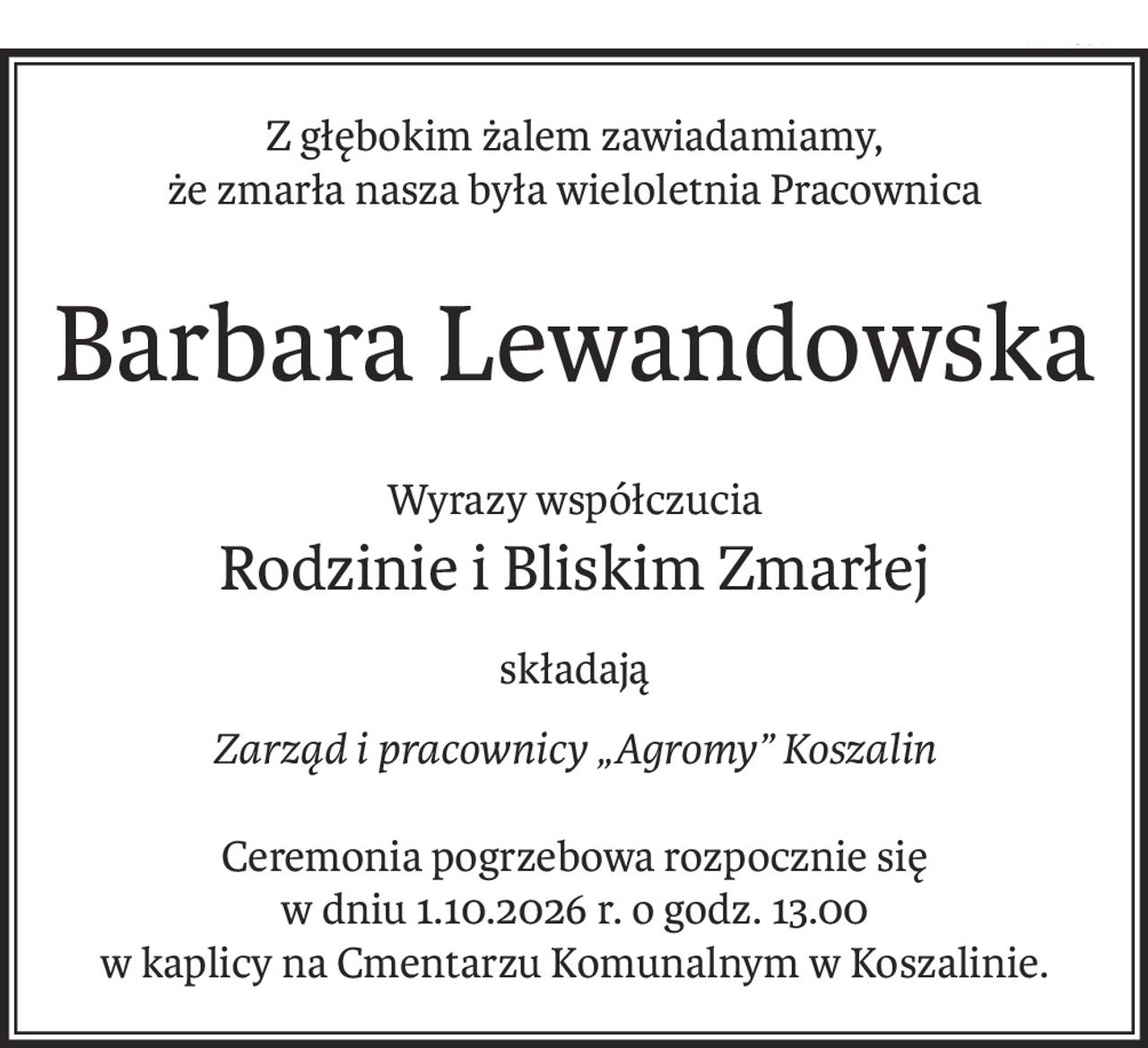 Z głębokim żalem zawiadamiamy,
że zmarła nasza była wieloletnia Pracownica
Barbara Lewandowska
Wyrazy współczucia
Rodzinie i Bliskim Zmarłej
składają
Zarząd i pracownicy „Agromy” Koszalin
Ceremonia pogrzebowa rozpocznie się
w dniu 1.10.2026 r. o godz. 13.00
w kaplicy na Cmentarzu Komunalnym w Koszalinie.