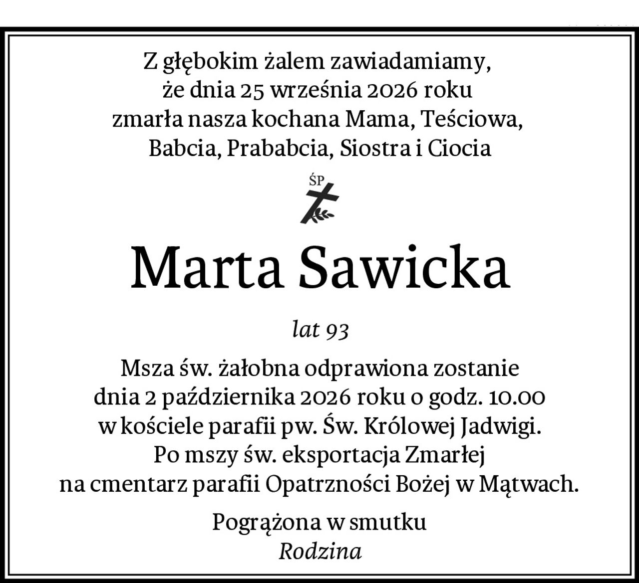 Z głębokim żalem zawiadamiamy, 
że dnia 25 września 2026 roku 
zmarła nasza kochana Mama, Teściowa, 
Babcia, Prababcia, Siostra i Ciocia
Marta Sawicka
lat 93
Msza św. żałobna odprawiona zostanie
dnia 2 października 2026 roku o godz. 10.00
w kościele parafii pw. Św. Królowej Jadwigi.
Po mszy św. eksportacja Zmarłej
na cmentarz parafii Opatrzności Bożej w Mątwach.
Pogrążona w smutku
Rodzina
