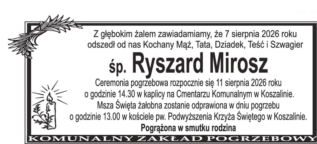 Z głębokim żalem zawiadamiamy, że 7 sierpnia 2026 roku odszedł od nas Kochany Mąż, Tata, Dziadek, Teść i Szwagier śp. Ryszard Mirosz Ceremonia pogrzebowa rozpocznie się 11 sierpnia 2026 roku o godzinie 14.30 w kaplicy na Cmentarzu Komunalnym w Koszalinie. Msza Święta żałobna zostanie odprawiona w dniu pogrzebu o godzinie 13.00 w kościele pw. Podwyższenia Krzyża Świętego w Koszalinie. Pogrążona w smutku rodzina