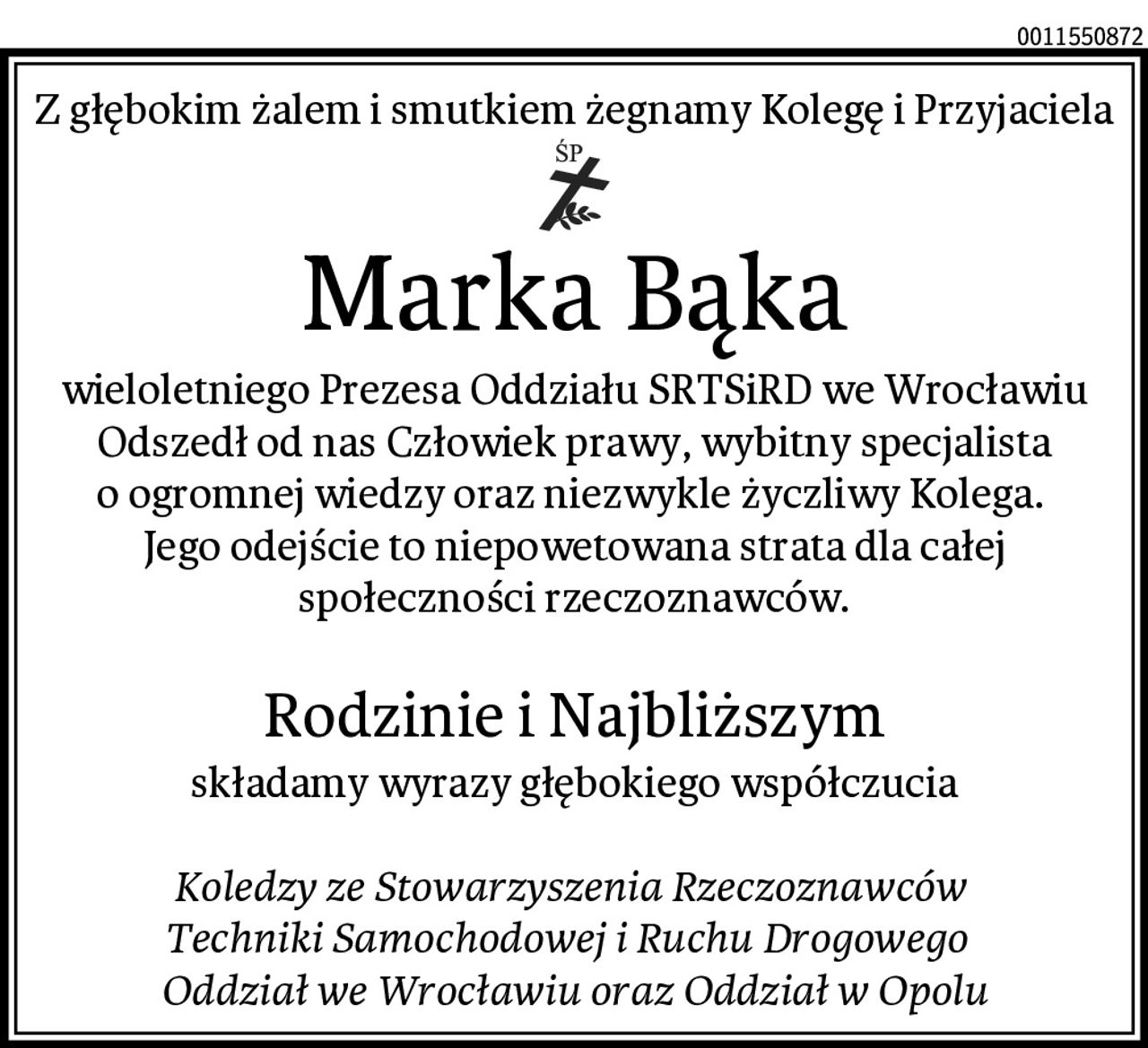 Z głębokim żalem i smutkiem żegnamy Kolegę i Przyjaciela
Marka Bąka
wieloletniego Prezesa Oddziału SRTSiRD we Wrocławiu
Odszedł od nas Człowiek prawy, wybitny specjalista o ogromnej wiedzy oraz niezwykle życzliwy Kolega. 
Jego odejście to niepowetowana strata dla całej społeczności rzeczoznawców.

Rodzinie i Najbliższym
składamy wyrazy głębokiego współczucia

Koledzy ze Stowarzyszenia Rzeczoznawców 
Techniki Samochodowej i Ruchu Drogowego  
Oddział we Wrocławiu oraz Oddział w Opolu