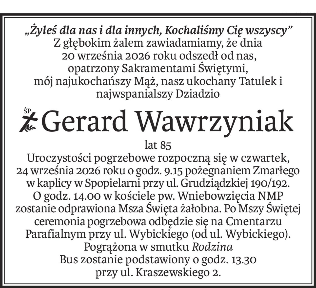 „Żyłeś dla nas i dla innych, Kochaliśmy Cię wszyscy”
Z głębokim żalem zawiadamiamy, że dnia
 20 września 2026 roku odszedł od nas,
opatrzony Sakramentami Świętymi,
mój najukochańszy Mąż, nasz ukochany Tatulek i najwspanialszy Dziadzio
ś+p
Gerard Wawrzyniak
lat 85
Uroczystości pogrzebowe rozpoczną się w czwartek,
24 września 2026 roku o godz. 9.15 pożegnaniem Zmarłego w kaplicy w Spopielarni przy ul. Grudziądzkiej 190/192.
O godz. 14.00 w kościele pw. Wniebowzięcia NMP zostanie odprawiona Msza Święta żałobna. Po Mszy Świętej 
ceremonia pogrzebowa odbędzie się na Cmentarzu Parafialnym przy ul. Wybickiego (od ul. Wybickiego).
Pogrążona w smutku Rodzina
Bus zostanie podstawiony o godz. 13.30
przy ul. Kraszewskiego 2.