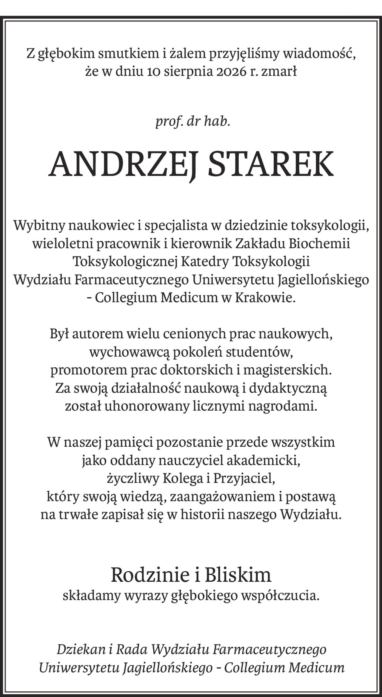 Z głębokim smutkiem i żalem przyjęliśmy wiadomość,
że w dniu 10 sierpnia 2026 r. zmarł
 prof. dr hab.
ANDRZEJ STAREK
Wybitny naukowiec i specjalista w dziedzinie toksykologii, wieloletni pracownik i kierownik Zakładu Biochemii Toksykologicznej Katedry Toksykologii 
Wydziału Farmaceutycznego Uniwersytetu Jagiellońskiego - Collegium Medicum w Krakowie.
Był autorem wielu cenionych prac naukowych, wychowawcą pokoleń studentów, 
promotorem prac doktorskich i magisterskich. 
Za swoją działalność naukową i dydaktyczną 
został uhonorowany licznymi nagrodami.
W naszej pamięci pozostanie przede wszystkim 
jako oddany nauczyciel akademicki, 
życzliwy Kolega i Przyjaciel, 
który swoją wiedzą, zaangażowaniem i postawą 
na trwałe zapisał się w historii naszego Wydziału.
Rodzinie i Bliskim
składamy wyrazy głębokiego współczucia.
Dziekan i Rada Wydziału Farmaceutycznego
Uniwersytetu Jagiellońskiego - Collegium Medicum