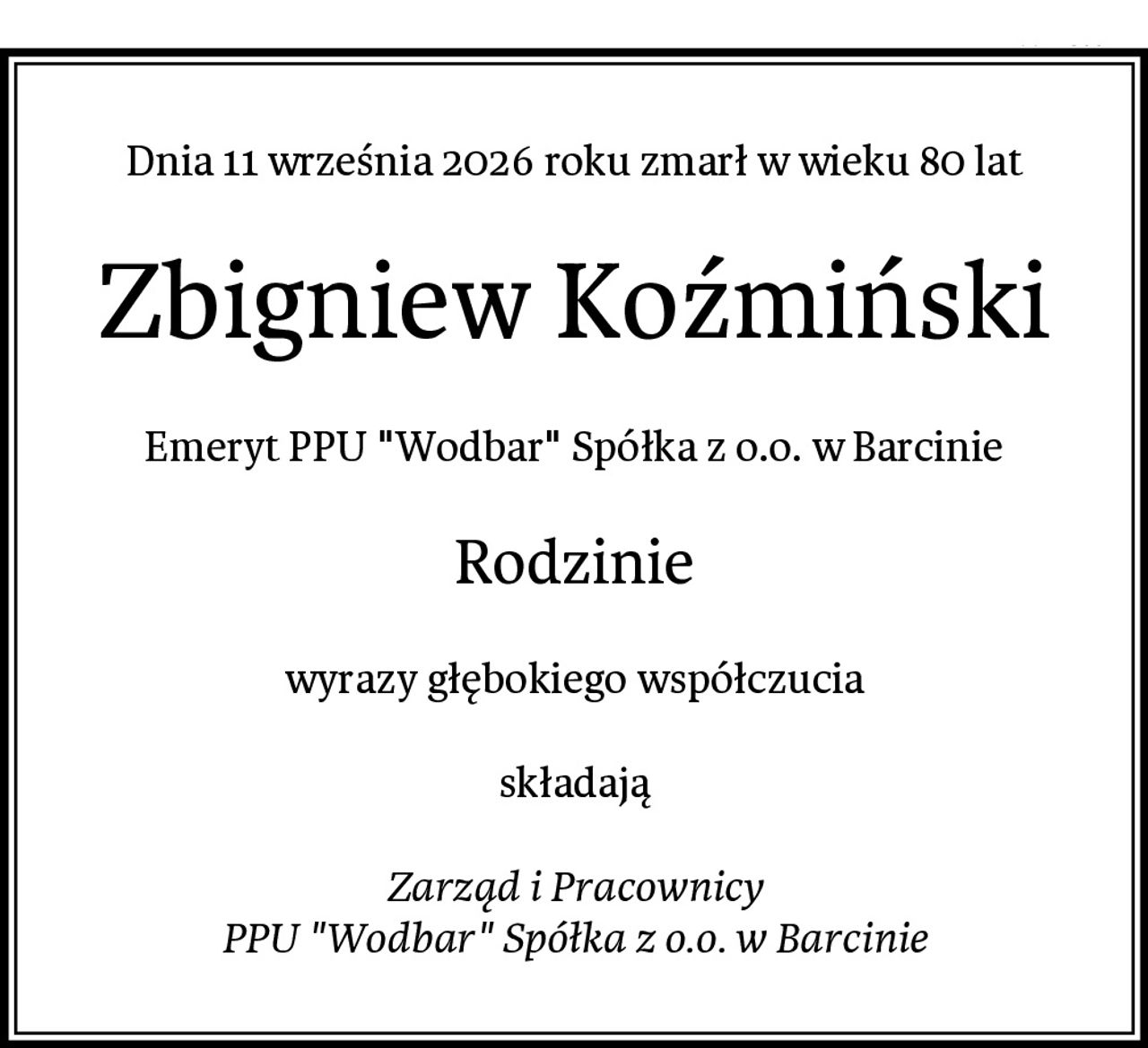 Dnia 11 września 2026 roku zmarł w wieku 80 lat
Zbigniew Koźmiński
Emeryt PPU "Wodbar" Spółka z o.o. w Barcinie
Rodzinie
wyrazy głębokiego współczucia

składają

Zarząd i Pracownicy
PPU "Wodbar" Spółka z o.o. w Barcinie