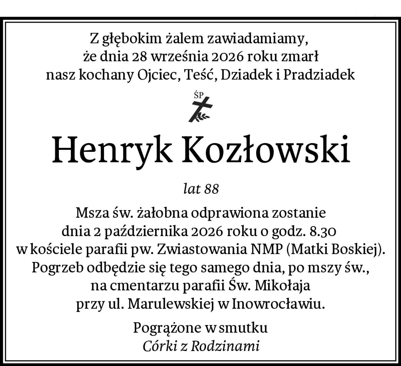 Z głębokim żalem zawiadamiamy, 
że dnia 28 września 2026 roku zmarł
nasz kochany Ojciec, Teść, Dziadek i Pradziadek
Henryk Kozłowski
lat 88
Msza św. żałobna odprawiona zostanie
dnia 2 października 2026 roku o godz. 8.30 
w kościele parafii pw. Zwiastowania NMP (Matki Boskiej).
Pogrzeb odbędzie się tego samego dnia, po mszy św.,
na cmentarzu parafii Św. Mikołaja
przy ul. Marulewskiej w Inowrocławiu.
Pogrążone w smutku
Córki z Rodzinami
