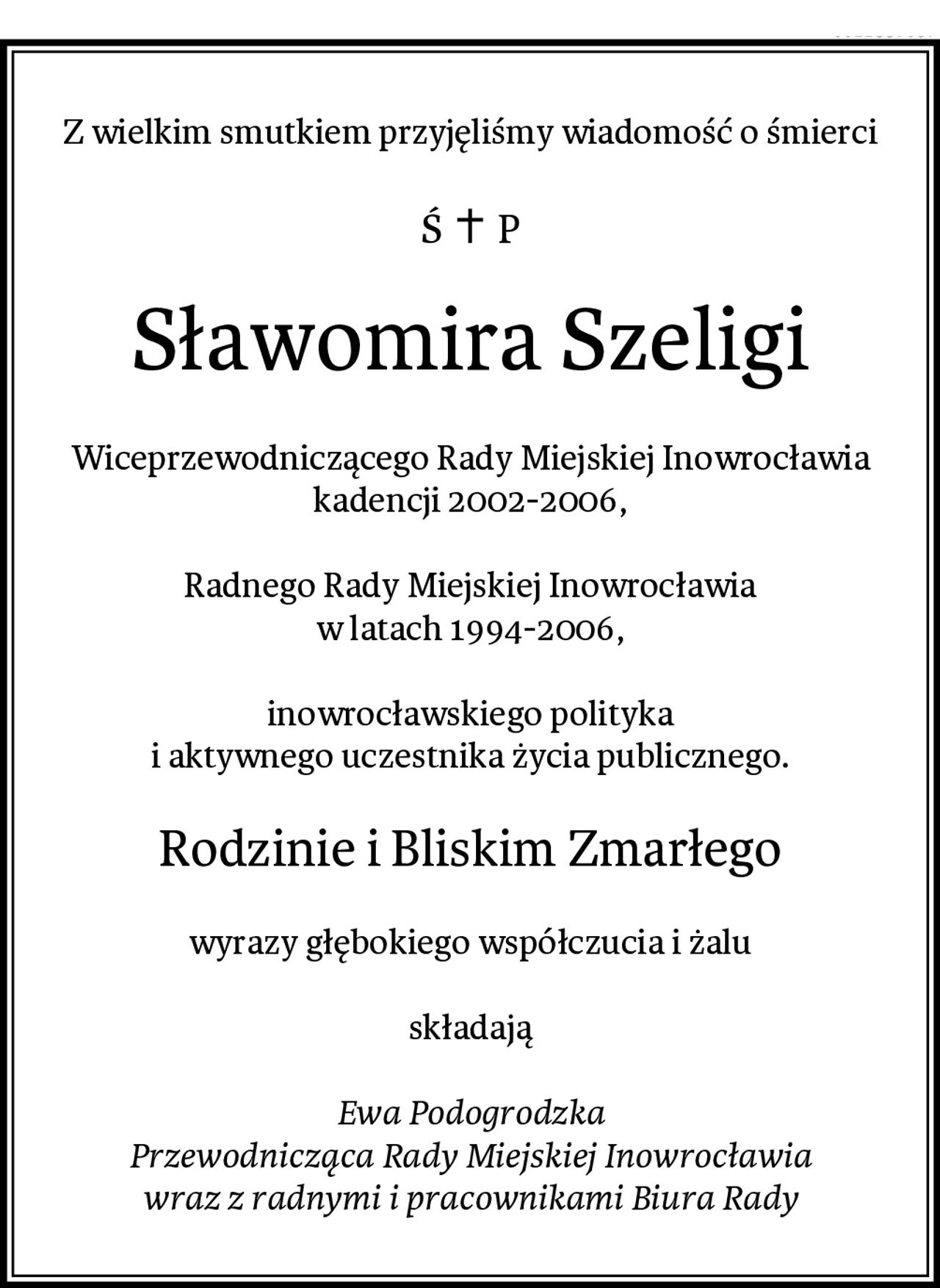 Z wielkim smutkiem przyjęliśmy wiadomość o śmierci
Sławomira Szeligi
Wiceprzewodniczącego Rady Miejskiej Inowrocławia
kadencji 2002-2006,

Radnego Rady Miejskiej Inowrocławia
w latach 1994-2006,

inowrocławskiego polityka
i aktywnego uczestnika życia publicznego.
Rodzinie i Bliskim Zmarłego
wyrazy głębokiego współczucia i żalu

składają

Ewa Podogrodzka
Przewodnicząca Rady Miejskiej Inowrocławia
wraz z radnymi i pracownikami Biura Rady