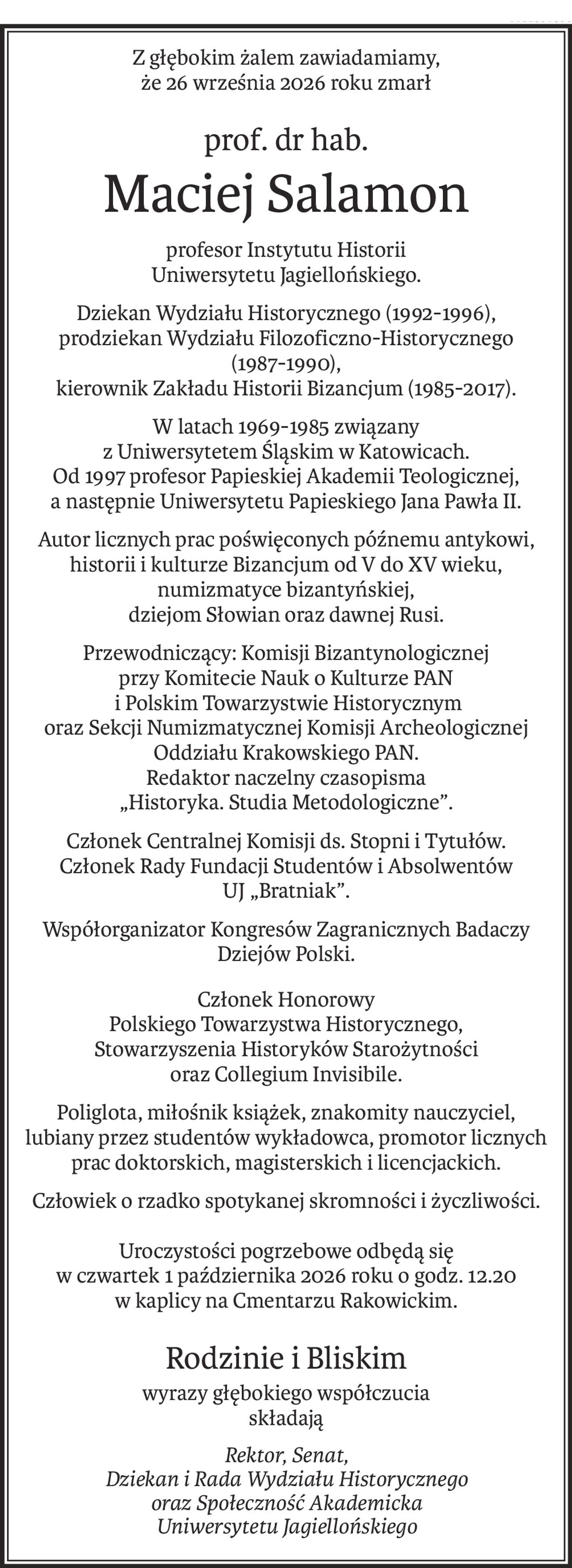 Z głębokim żalem zawiadamiamy,
że 26 września 2026 roku zmarł
prof. dr hab.
Maciej Salamon
profesor Instytutu Historii
Uniwersytetu Jagiellońskiego.
Dziekan Wydziału Historycznego (1992-1996),
prodziekan Wydziału Filozoficzno-Historycznego 
(1987-1990),
kierownik Zakładu Historii Bizancjum (1985-2017).
W latach 1969-1985 związany 
z Uniwersytetem Śląskim w Katowicach.
Od 1997 profesor Papieskiej Akademii Teologicznej,
a następnie Uniwersytetu Papieskiego Jana Pawła II.
Autor licznych prac poświęconych późnemu antykowi,
historii i kulturze Bizancjum od V do XV wieku, numizmatyce bizantyńskiej,
dziejom Słowian oraz dawnej Rusi.
Przewodniczący: Komisji Bizantynologicznej 
przy Komitecie Nauk o Kulturze PAN
 i Polskim Towarzystwie Historycznym 
oraz Sekcji Numizmatycznej Komisji Archeologicznej Oddziału Krakowskiego PAN.
Redaktor naczelny czasopisma 
„Historyka. Studia Metodologiczne”.
Członek Centralnej Komisji ds. Stopni i Tytułów.
Członek Rady Fundacji Studentów i Absolwentów 
UJ „Bratniak”.
Współorganizator Kongresów Zagranicznych Badaczy Dziejów Polski.
Członek Honorowy
Polskiego Towarzystwa Historycznego,
Stowarzyszenia Historyków Starożytności 
oraz Collegium Invisibile.
Poliglota, miłośnik książek, znakomity nauczyciel, lubiany przez studentów wykładowca, promotor licznych prac doktorskich, magisterskich i licencjackich.
Człowiek o rzadko spotykanej skromności i życzliwości.
Uroczystości pogrzebowe odbędą się 
w czwartek 1 października 2026 roku o godz. 12.20 
w kaplicy na Cmentarzu Rakowickim.
Rodzinie i Bliskim
wyrazy głębokiego współczucia
składają
Rektor, Senat,
Dziekan i Rada Wydziału Historycznego
oraz Społeczność Akademicka
Uniwersytetu Jagiellońskiego