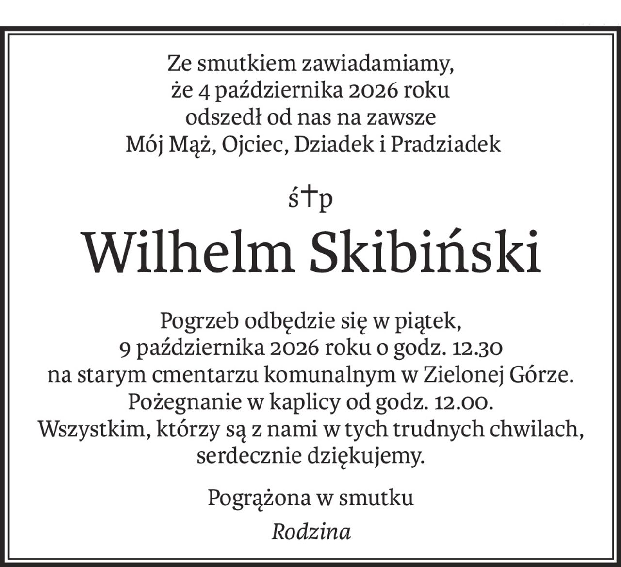 Ze smutkiem zawiadamiamy, 
że 4 października 2026 roku
odszedł od nas na zawsze
 Mój Mąż, Ojciec, Dziadek i Pradziadek
ś+p
Wilhelm Skibiński
Pogrzeb odbędzie się w piątek, 
9 października 2026 roku o godz. 12.30
na starym cmentarzu komunalnym w Zielonej Górze.
Pożegnanie w kaplicy od godz. 12.00.
Wszystkim, którzy są z nami w tych trudnych chwilach, serdecznie dziękujemy.
Pogrążona w smutku
Rodzina