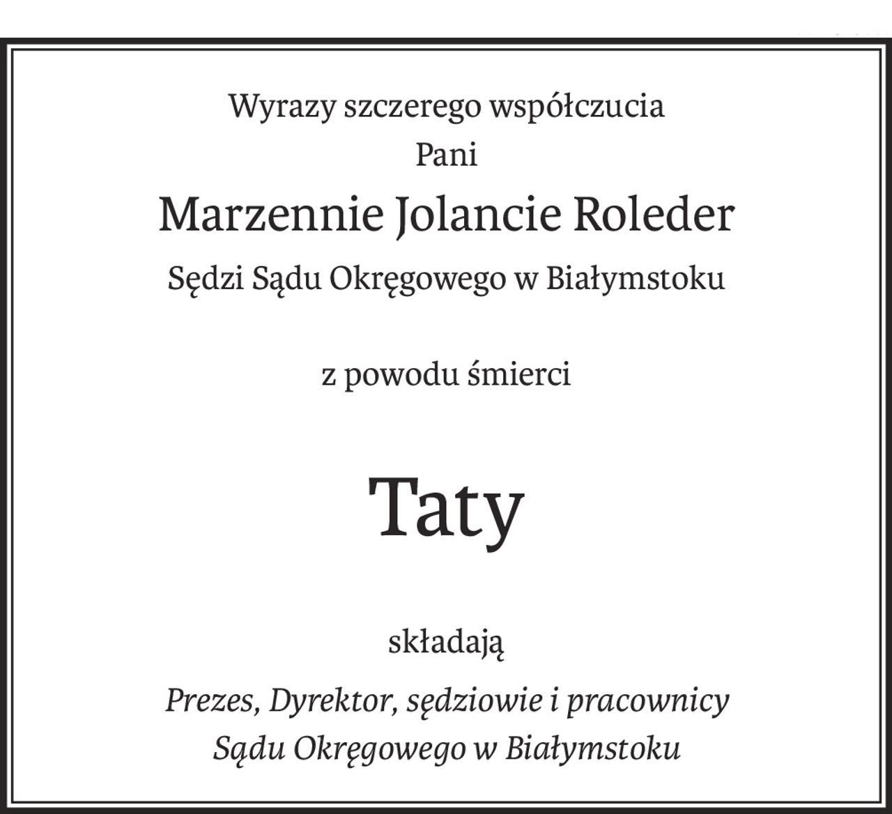 Wyrazy szczerego współczucia
Pani
Marzennie Jolancie Roleder
Sędzi Sądu Okręgowego w Białymstoku
z powodu śmierci
Taty
składają
Prezes, Dyrektor, sędziowie i pracownicy 
Sądu Okręgowego w Białymstoku