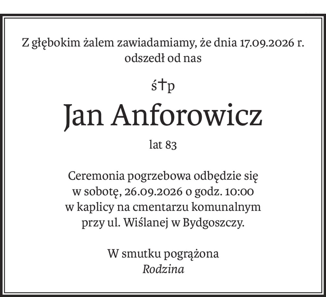 Z głębokim żalem zawiadamiamy, że dnia 17.09.2026 r. odszedł od nas
ś+p
Jan Anforowicz
lat 83
Ceremonia pogrzebowa odbędzie się
w sobotę, 26.09.2026 o godz. 10:00
w kaplicy na cmentarzu komunalnym
przy ul. Wiślanej w Bydgoszczy.
W smutku pogrążona
Rodzina