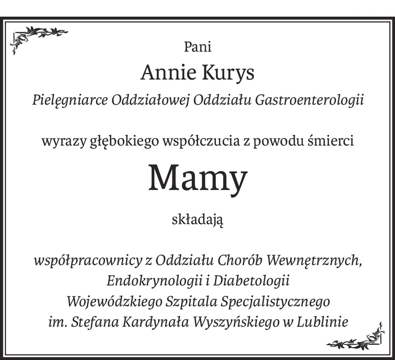 Pani
Annie Kurys
Pielęgniarce Oddziałowej Oddziału Gastroenterologii
wyrazy głębokiego współczucia z powodu śmierci
Mamy
składają
współpracownicy z Oddziału Chorób Wewnętrznych,
Endokrynologii i Diabetologii
Wojewódzkiego Szpitala Specjalistycznego
im. Stefana Kardynała Wyszyńskiego w Lublinie