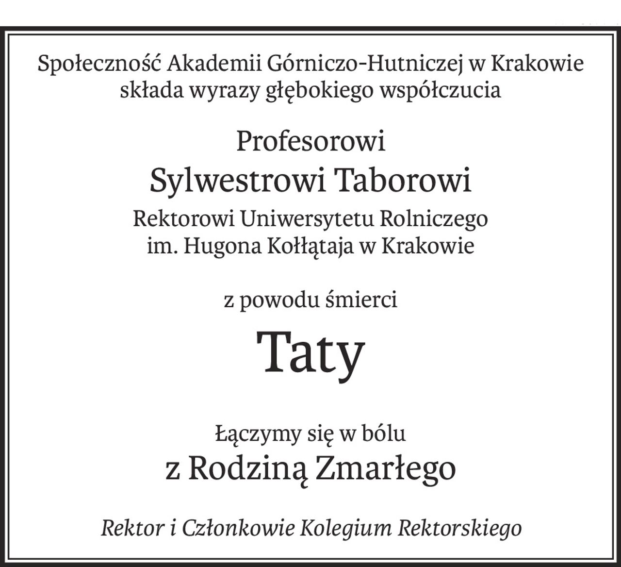 Społeczność Akademii Górniczo-Hutniczej w Krakowie
składa wyrazy głębokiego współczucia
Profesorowi
Sylwestrowi Taborowi
Rektorowi Uniwersytetu Rolniczego
im. Hugona Kołłątaja w Krakowie
z powodu śmierci
Taty
Łączymy się w bólu
z Rodziną Zmarłego
Rektor i Członkowie Kolegium Rektorskiego