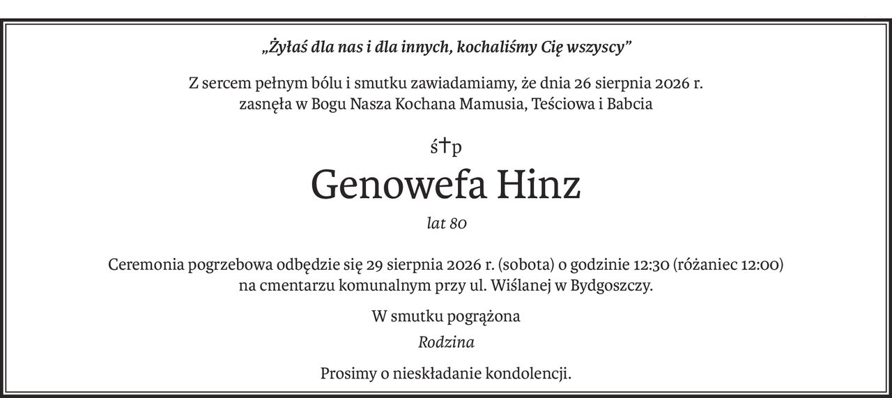 „Żyłaś dla nas i dla innych, kochaliśmy Cię wszyscy”
Z sercem pełnym bólu i smutku zawiadamiamy, że dnia 26 sierpnia 2026 r.
zasnęła w Bogu Nasza Kochana Mamusia, Teściowa i Babcia
ś+p
Genowefa Hinz
lat 80
Ceremonia pogrzebowa odbędzie się 29 sierpnia 2026 r. (sobota) o godzinie 12:30 (różaniec 12:00)
na cmentarzu komunalnym przy ul. Wiślanej w Bydgoszczy.
W smutku pogrążona
Rodzina
Prosimy o nieskładanie kondolencji.